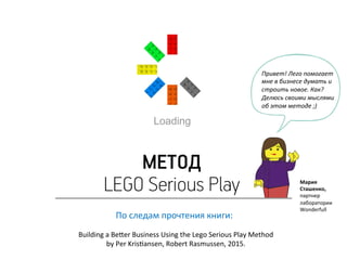 По	
  следам	
  прочтения	
  книги:	
  
	
  
Building	
  a	
  Be=er	
  Business	
  Using	
  the	
  Lego	
  Serious	
  Play	
  Method	
  	
  	
  
by	
  Per	
  KrisKansen,	
  Robert	
  Rasmussen,	
  2015.	
  
Мария	
  	
  
Сташенко,	
  
партнер	
  
лаборатории	
  
Wonderfull	
  
Привет!	
  Лего	
  помогает	
  
мне	
  в	
  бизнесе	
  думать	
  и	
  
строить	
  новое.	
  Как?	
  
Делюсь	
  своими	
  мыслями	
  
об	
  этом	
  методе	
  ;)	
  
 