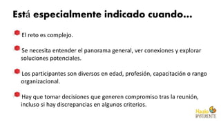 Está especialmente indicado cuando…
El reto es complejo.
Se necesita entender el panorama general, ver conexiones y explorar
soluciones potenciales.
Los participantes son diversos en edad, profesión, capacitación o rango
organizacional.
Hay que tomar decisiones que generen compromiso tras la reunión,
incluso si hay discrepancias en algunos criterios.
 