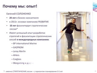 Почему мы: опыт!
Евгений СОЛОНЕНКО
• 20 лет в бизнес-консалтинге
• в 2011г. основал компанию РАЗВИТИЕ
• 10 лет фасилитирует стратегические
сессии*
• Имеет успешный опыт разработки
стратегий и фасилитации стратегических
сессий в международных компаниях:
– BP International Marine
– GAZPROM
– Leroy Merlin
– Ahlers
– Carglass
– Wargaming и другие
* - именно СТРАТЕГИЧЕСКИЕ сессии – с горизонтом планирования 3-5 лет 15
 