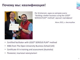 Почему мы: квалификация!
• Certified facilitator with LEGO® SERIOUS PLAY® method
• МВА from The Open University Business School (UK)
• Certificate IV in training and assessment (Australia)
• Психолог, гештальт-консультант
Per Kristiansen, один из авторов книги
“Building a better business using the LEGO®
SERIOUS PLAY® method”, вручает сертификат
Июль 2015, г. Амстердам
16
 