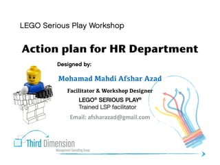 Third DimensionManagement Consulting Group
Designed by:
Mohamad Mahdi Afshar Azad
Facilitator & Workshop Designer
Email:	
  afsharazad@gmail.com	
  
Action plan for HR Department
LEGO Serious Play Workshop
 