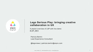 © 2015 WIPRO LTD | WWW.WIPRODIGITAL.COM | P. Bertini @ MEX 2015 1
A playful overview of LSP with live demo
#LSP_MEX
Lego Serious Play: bringing creative
collaboration in UX
Patrizia Bertini
Lead Experience Consultant
@legoviews | patrizia.bertini@wipro.com
 
