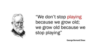 “We don’t stop playing
because we grow old;
we grow old because we
stop playing”
 