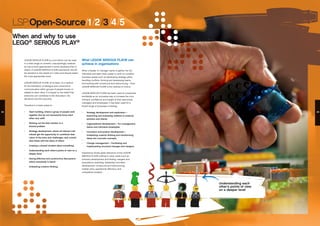 LSP:Open-Source/1/2/3/4/5
When and why to use
LEGO®
SERIOUS PLAY®
LEGO® SERIOUS PLAY® is a tool which can be used
in a wide range of contexts. Unsurprisingly, however,
its use is more appropriate in some situations than in
others. A LEGO® SERIOUS PLAY® practitioner should
be sensitive to the needs of a client and should select
the most appropriate tools.
LEGO® SERIOUS PLAY®, at its heart, is a method
for the facilitation of dialogue and constructive
communication within groups of people known or
related to each other. It is based on the belief that
everyone can contribute to the discussion, the
decisions and the outcome.
Therefore it is best suited to:
•	 Team building, where a group of people work
together (but do not necessarily know each
other very well)
•	 Working out the best solution to a
shared problem
•	 Strategy development, where all relevant indi-
viduals get the opportunity to contribute their
vision of the aims and challenges, and consoli-
date these with the ideas of others
•	 Creating a shared mindset about something
•	 Understanding each other’s points of view on a
deeper level
•	 Having effective and constructive discussions
where everybody is heard
•	 Unleashing creative thinking
Understanding each
other’s points of view
on a deeper level
What LEGO® SERIOUS PLAY® can
achieve in organizations
When a leader or manager wants to gather the full
individual and team brain power to work on complex
business issues such as developing strategy plans,
handling conflicts, forming and developing teams
and working with turnaround and restructuring – then
LEGO® SERIOUS PLAY® is the method of choice.
LEGO® SERIOUS PLAY® has been used at companies
worldwide as an innovative way to increase the com-
mitment, confidence and insight of their executives,
managers and employees. It has been used for a
broad range of purposes, including:
•	 Strategy development and exploration –
Examining and evaluating relations to external
partners and clients.
•	 Organizational development – For management,
teams and individual employees.
•	 Innovation and product development –
Unleashing creative thinking and transforming
ideas into concrete concepts.
•	
•	 Change management – Facilitating and
implementing structural changes and mergers.
Experience shows great relevance of the LEGO®
SERIOUS PLAY® method in other areas such as
scenario development and testing, mergers and
acquisitions, branding, leadership and team
development, turnaround and restructuring,
market entry, operational efficiency and
competitive analysis.
24 25
 