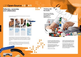 LSP:Open-Source/1/2/3/4/5
Reflection, ownership
and collaboration
A central strength of LEGO® SERIOUS PLAY® is that participants in the process are
encouraged and enabled to:
Having participated in the intense, creative and exhilarating process of a LEGO®
SERIOUS PLAY® session, participants are more likely to feel ownership of the analysis
and decisions made. Having been central to the creation of something – and having
been listened to – individuals are more inclined to take ownership of the consequent
actions.
Collaboration, too, is strengthened through listening and experiencing a positive,
constructive dialogue. Participants come away with skills to communicate more
effectively, to engage their imaginations more readily, and to approach their work
with increased confidence, commitment and insight.
Think and
reflect
Contribute
to the com-
munication
process
Listen to
each other
Think and
communi-
cate in a
different
way than
they
usually do.
•	 Accessing new and/or different information in
your mind – setting yourself free from the usual
thinking patterns and automatic thoughts you
’run into’ when confronted with the topic
•	 Starting and inspiring an associative
process where the metaphors as well as the
LEGO bricks work as ‘inspirators’ for new
thoughts and connections
•	 Finding new lines of thought
•	 Helping the individual keep different points in
mind – as they are represented in the model –
while working further on the associative trail.
•	 Externalizing thoughts, feelings, experiences
from the person, thus giving the person a
possibility to look at these things from an
outside view, and consider it all as something
that can be acted on, instead of as something
that is a part of themselves.
Thinking with
the hands
The process of reflecting
while you seek to translate
your thoughts into
metaphors, is a
helpful process for:
26 27
 