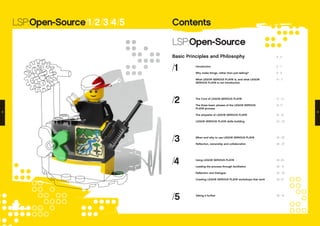 ContentsLSP:Open-Source/1/2/3/4/5
LSP:Open-Source
Basic Principles and Philosophy
/1
/2
/3
/4
/5
Introduction
Why make things, rather than just talking?
What LEGO® SERIOUS PLAY® is, and what LEGO®
SERIOUS PLAY® is not Introduction
The Core of LEGO® SERIOUS PLAY®
The three basic phases of the LEGO® SERIOUS
PLAY® process
The etiquette of LEGO® SERIOUS PLAY®
LEGO® SERIOUS PLAY® skills building
When and why to use LEGO® SERIOUS PLAY®
Reflection, ownership and collaboration
Using LEGO® SERIOUS PLAY®
Leading the process through facilitation
Reflection and Dialogue
Creating LEGO® SERIOUS PLAY® workshops that work
Taking it further
4 - 5
6 - 7
8 - 9
10 - 11
12 - 13
14 -17
18 - 19
20 - 23
24 - 25
26 - 27
28 -29
30 - 31
32 - 33
34 -37
38 - 41
2 3
 