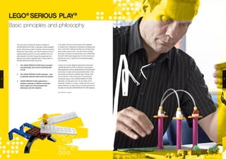 This document outlines the basic principles of
LEGO® SERIOUS PLAY®. It has been made available
by the LEGO Group under a Creative Commons licence
(‘Attribution Share Alike’: see http://creativecommons.
org/licenses/by-sa/3.0/ for licence details). Over the
past decade, the LEGO Group has supported the
rigorous and careful development of three types of
LEGO® SERIOUS PLAY® resources:
1.	 The LEGO® SERIOUS PLAY® basic principles
and philosophy, upon which everything else
is built;
2.	 The LEGO® SERIOUS PLAY® materials – sets
of specially selected LEGO bricks and pieces;
3.	 LEGO® SERIOUS PLAY® ‘applications’ –
detailed roadmaps of different workshops
which make use of the principles and
philosophy, and the materials.
LEGO®
SERIOUS PLAY®
Basic principles and philosophy
In the past, all three of these were only available
to trained and certificated consultancy professionals.
From June 2010, however, the first two of these have
been made ‘open source’. This document outlines
the basic principles and philosophy; and LEGO® SE-
RIOUS PLAY® boxes (large sets of LEGO bricks and
pieces) are now on sale from the www.seriousplay.
com website.
It does not include detailed applications, because
LEGO® SERIOUS PLAY® is entering a new phase.
New applications will be developed by the international
community of users, and may be shared online. In this
new phase, we welcome creative uses of these tools,
and innovation in the community. This document
introduces users to the LEGO® SERIOUS PLAY®
approach, so that good use can be made of the
materials. However, in order to make the best use of
these methods it is likely that you would benefit from
the help of a trained LEGO® SERIOUS PLAY® facilitator.
First published June 2010
4 5
 