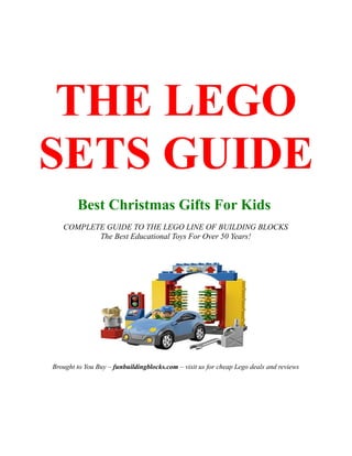 THE LEGO
SETS GUIDE
        Best Christmas Gifts For Kids
   COMPLETE GUIDE TO THE LEGO LINE OF BUILDING BLOCKS
          The Best Educational Toys For Over 50 Years!




Brought to You Buy – funbuildingblocks.com – visit us for cheap Lego deals and reviews
 