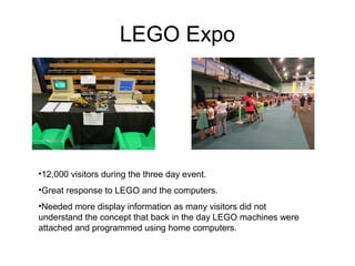 LEGO Expo
•12,000 visitors during the three day event.
•Great response to LEGO and the computers.
•Needed more display information as many visitors did not
understand the concept that back in the day LEGO machines were
attached and programmed using home computers.
 