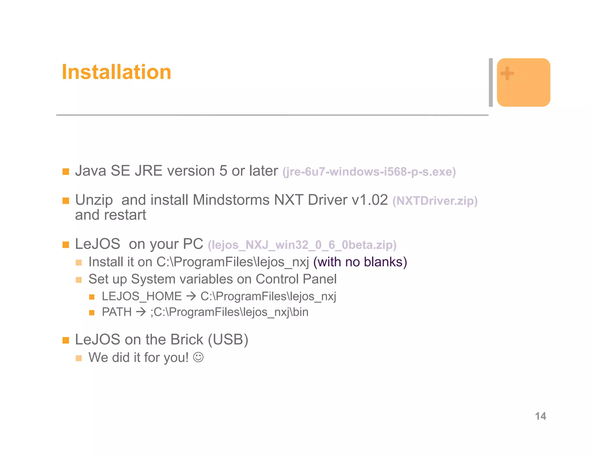 Installation                                                     +


 Java SE JRE version 5 or later (jre-6u7-windows-i568-p-s.exe)
 Unzip and install Mindstorms NXT Driver v1.02 (NXTDriver.zip)
 and restart
 LeJOS on your PC (lejos_NXJ_win32_0_6_0beta.zip)
   Install it on C:ProgramFileslejos_nxj (with no blanks)
   Set up System variables on Control Panel
     LEJOS_HOME     C:ProgramFileslejos_nxj
     PATH  ;C:ProgramFileslejos_nxjbin

 LeJOS on the Brick (USB)
   We did it for you!



                                                                     14
 