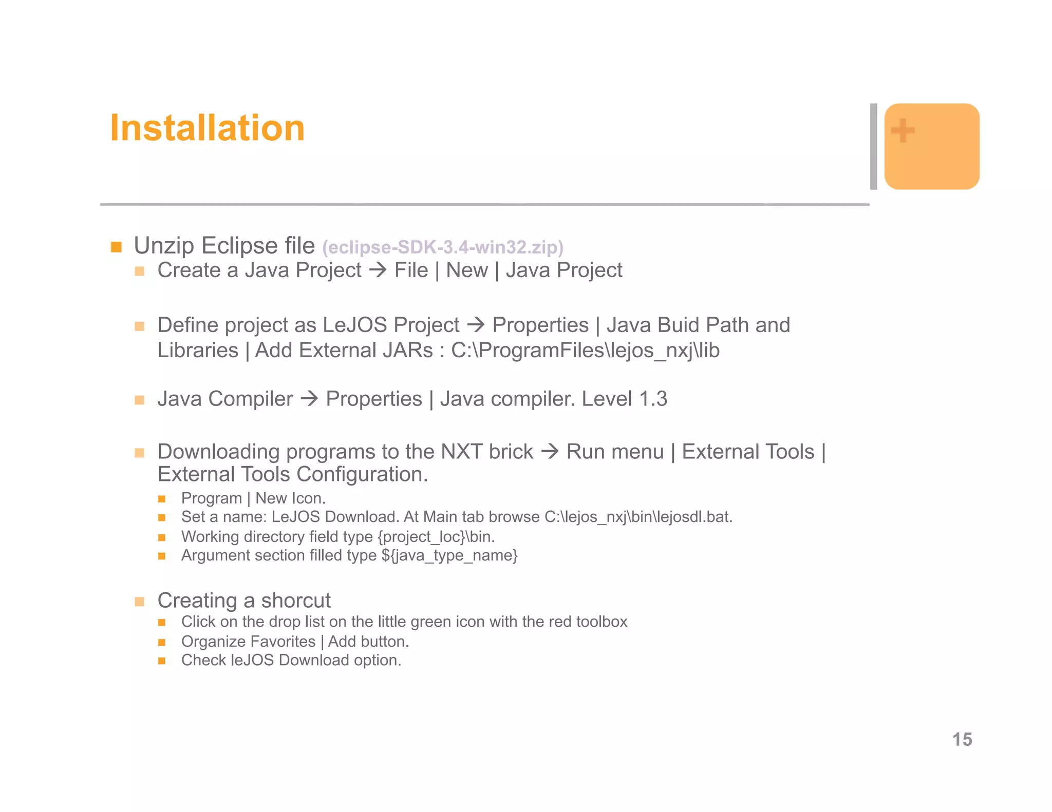 Installation                                                                                  +

 Unzip Eclipse file (eclipse-SDK-3.4-win32.zip)
   Create a Java Project              File | New | Java Project

   Define project as LeJOS Project     Properties | Java Buid Path and
   Libraries | Add External JARs : C:ProgramFileslejos_nxjlib

   Java Compiler            Properties | Java compiler. Level 1.3

   Downloading programs to the NXT brick                        Run menu | External Tools |
   External Tools Configuration.
      Program | New Icon.
      Set a name: LeJOS Download. At Main tab browse C:lejos_nxjbinlejosdl.bat.
      Working directory field type {project_loc}bin.
      Argument section filled type ${java_type_name}

   Creating a shorcut
      Click on the drop list on the little green icon with the red toolbox
      Organize Favorites | Add button.
      Check leJOS Download option.




                                                                                                  15
 