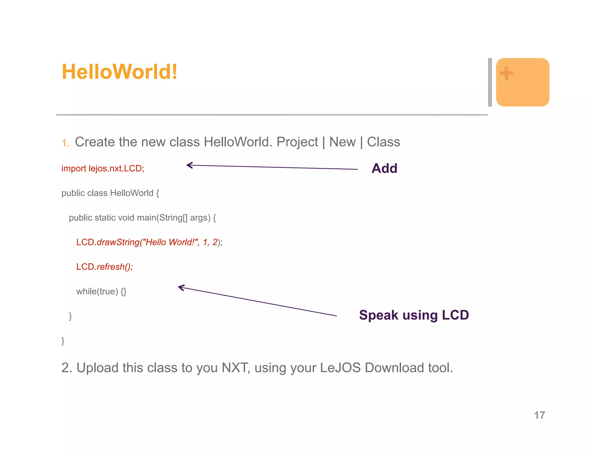 HelloWorld!                                                              +

1.      Create the new class HelloWorld. Project | New | Class
import lejos.nxt.LCD;                                    Add
public class HelloWorld {

    public static void main(String[] args) {

        LCD.drawString("Hello World!", 1, 2);

        LCD.refresh();

        while(true) {}

    }                                                  Speak using LCD
}


2. Upload this class to you NXT, using your LeJOS Download tool.


                                                                             17
 