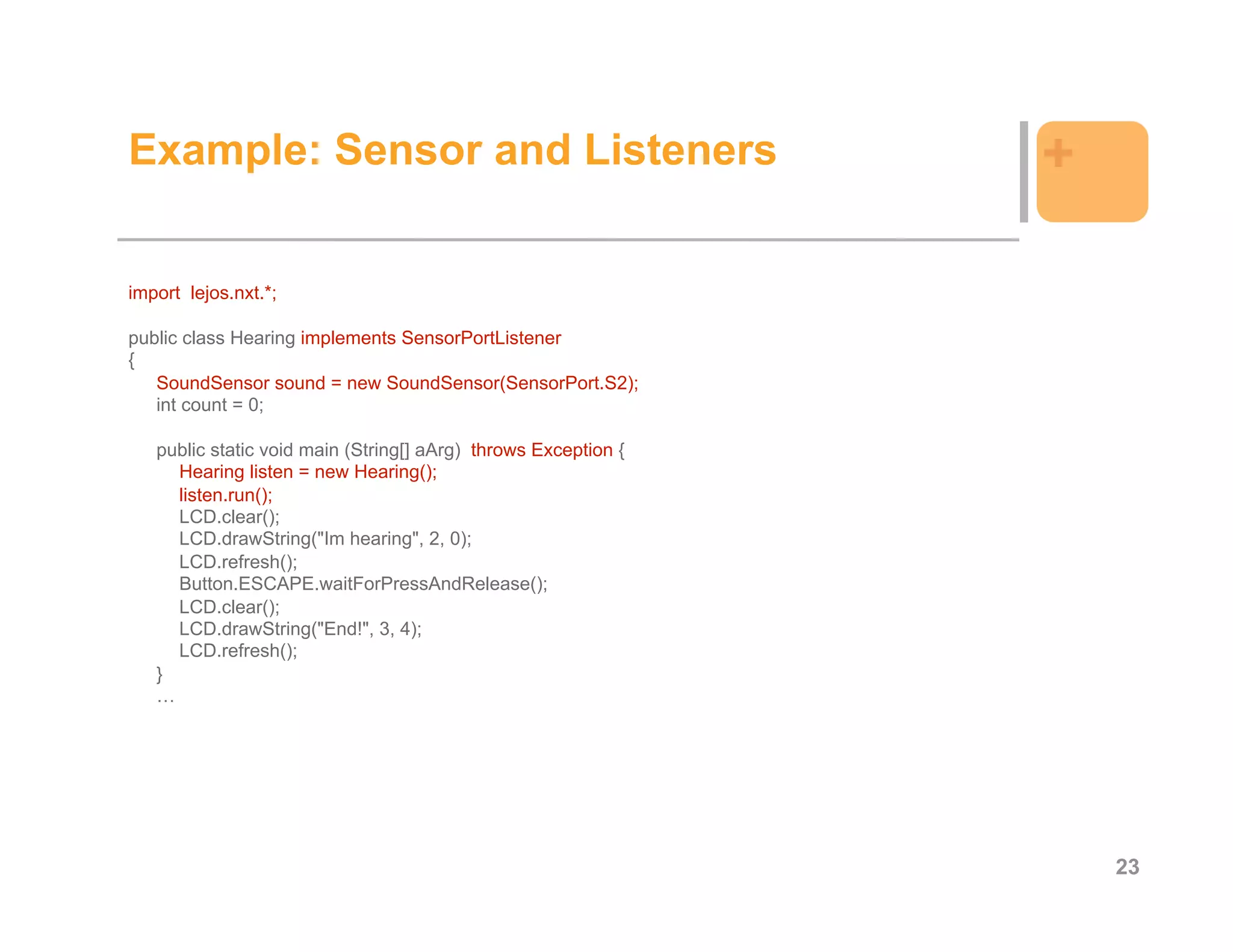 Example: Sensor and Listeners                                   +

import lejos.nxt.*;

public class Hearing implements SensorPortListener
{
   SoundSensor sound = new SoundSensor(SensorPort.S2);
   int count = 0;

   public static void main (String[] aArg) throws Exception {
     Hearing listen = new Hearing();
     listen.run();
     LCD.clear();
     LCD.drawString("Im hearing", 2, 0);
     LCD.refresh();
     Button.ESCAPE.waitForPressAndRelease();
     LCD.clear();
     LCD.drawString("End!", 3, 4);
     LCD.refresh();
   }
   …




                                                                    23
 