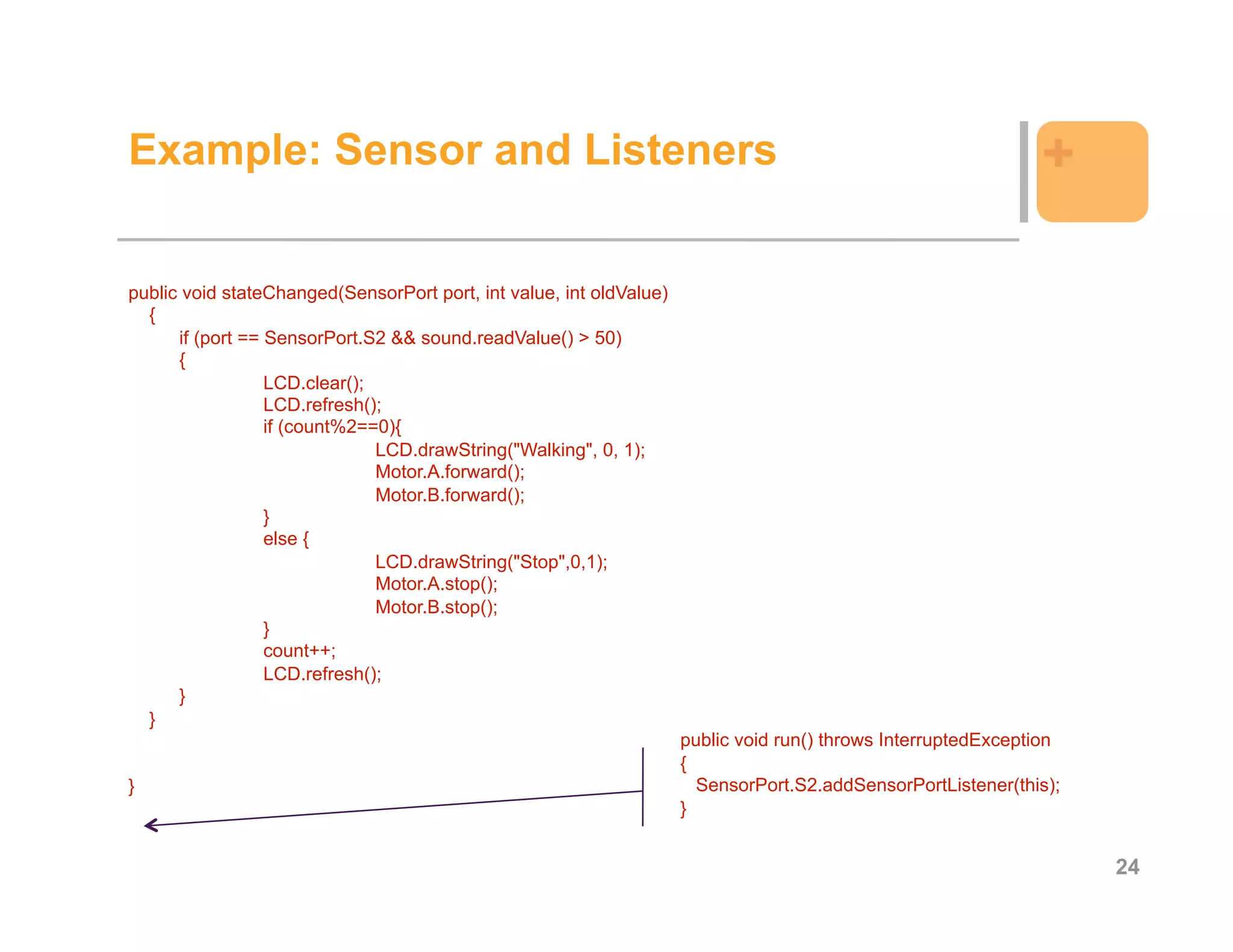 Example: Sensor and Listeners                                                                                  +

public void stateChanged(SensorPort port, int value, int oldValue)
  {
      if (port == SensorPort.S2 && sound.readValue() > 50)
      {
                  LCD.clear();
                  LCD.refresh();
                  if (count%2==0){
                               LCD.drawString("Walking", 0, 1);
                               Motor.A.forward();
                               Motor.B.forward();
                  }
                  else {
                               LCD.drawString("Stop",0,1);
                               Motor.A.stop();
                               Motor.B.stop();
                  }
                  count++;
                  LCD.refresh();
      }
  }
                                                                     public void run() throws InterruptedException
                                                                     {
}                                                                      SensorPort.S2.addSensorPortListener(this);
                                                                     }


                                                                                                                     24
 