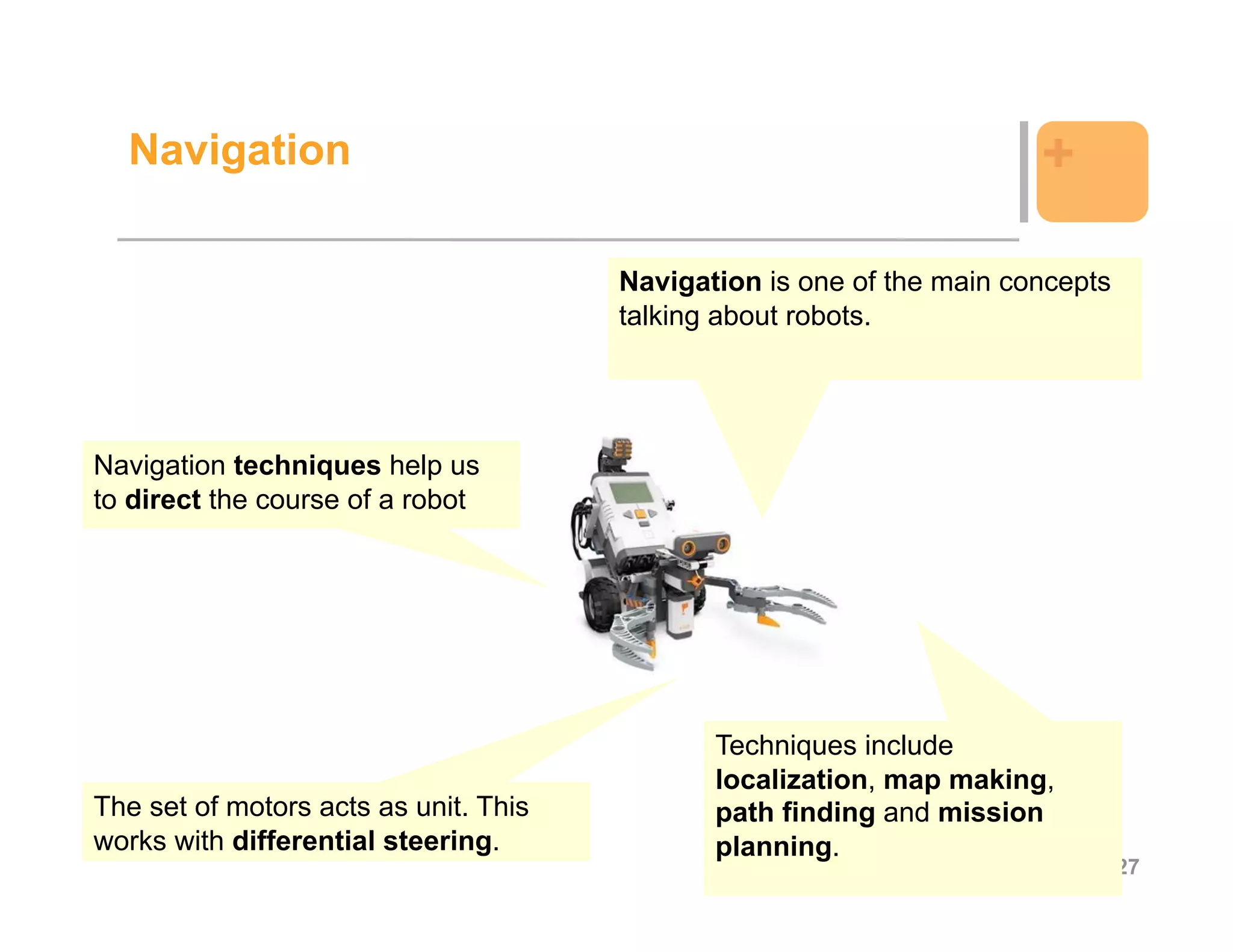 Navigation                                                           +

                                       Navigation is one of the main concepts
                                       talking about robots.




Navigation techniques help us
to direct the course of a robot




                                              Techniques include
                                              localization, map making,
The set of motors acts as unit. This          path finding and mission
works with differential steering.             planning.
                                                                                27
 