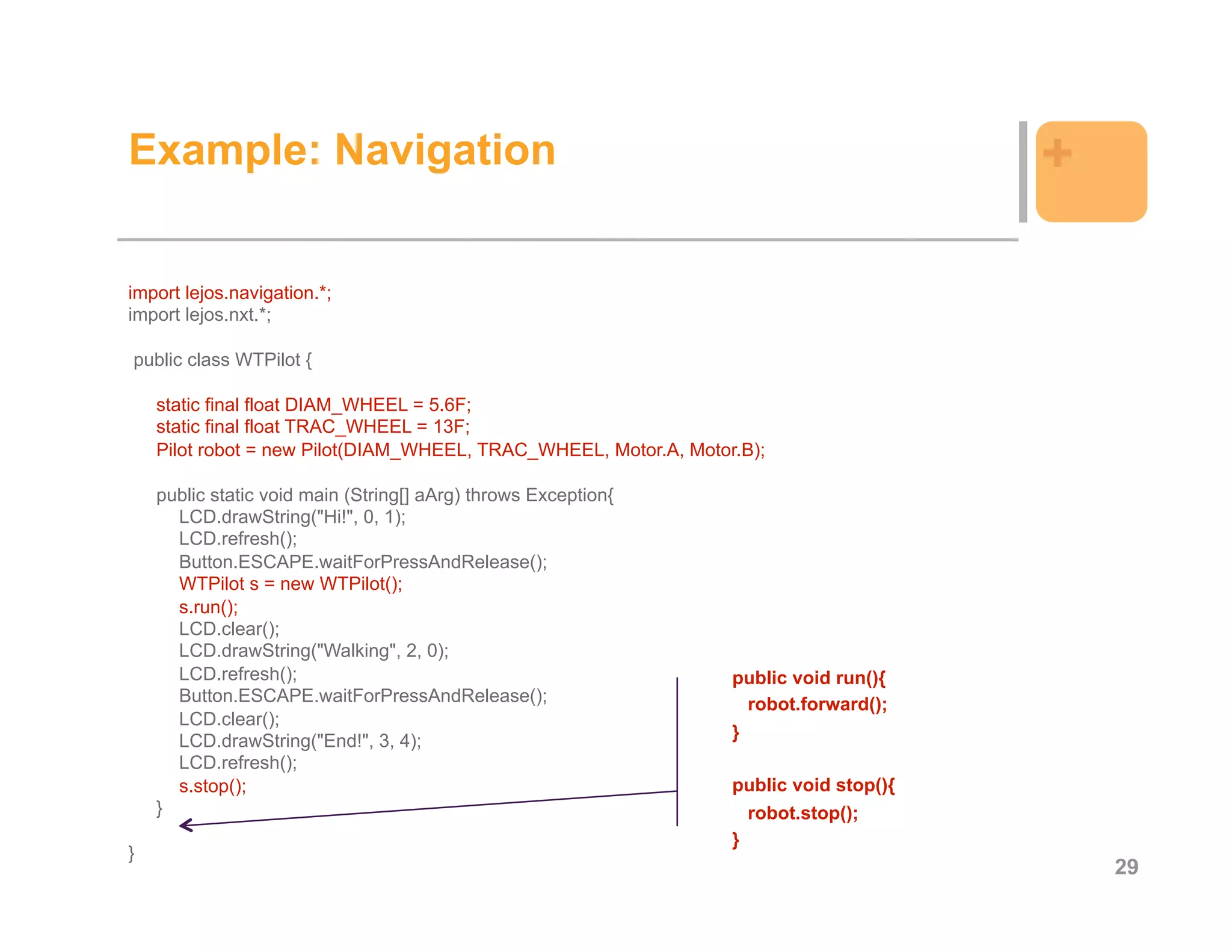 Example: Navigation                                                                     +

import lejos.navigation.*;
import lejos.nxt.*;

public class WTPilot {

    static final float DIAM_WHEEL = 5.6F;
    static final float TRAC_WHEEL = 13F;
    Pilot robot = new Pilot(DIAM_WHEEL, TRAC_WHEEL, Motor.A, Motor.B);

    public static void main (String[] aArg) throws Exception{
      LCD.drawString("Hi!", 0, 1);
      LCD.refresh();
      Button.ESCAPE.waitForPressAndRelease();
      WTPilot s = new WTPilot();
      s.run();
      LCD.clear();
      LCD.drawString("Walking", 2, 0);
      LCD.refresh();                                              public void run(){
      Button.ESCAPE.waitForPressAndRelease();                       robot.forward();
      LCD.clear();
      LCD.drawString("End!", 3, 4);                               }
      LCD.refresh();
      s.stop();                                                   public void stop(){
    }                                                               robot.stop();
                                                                  }
}
                                                                                            29
 