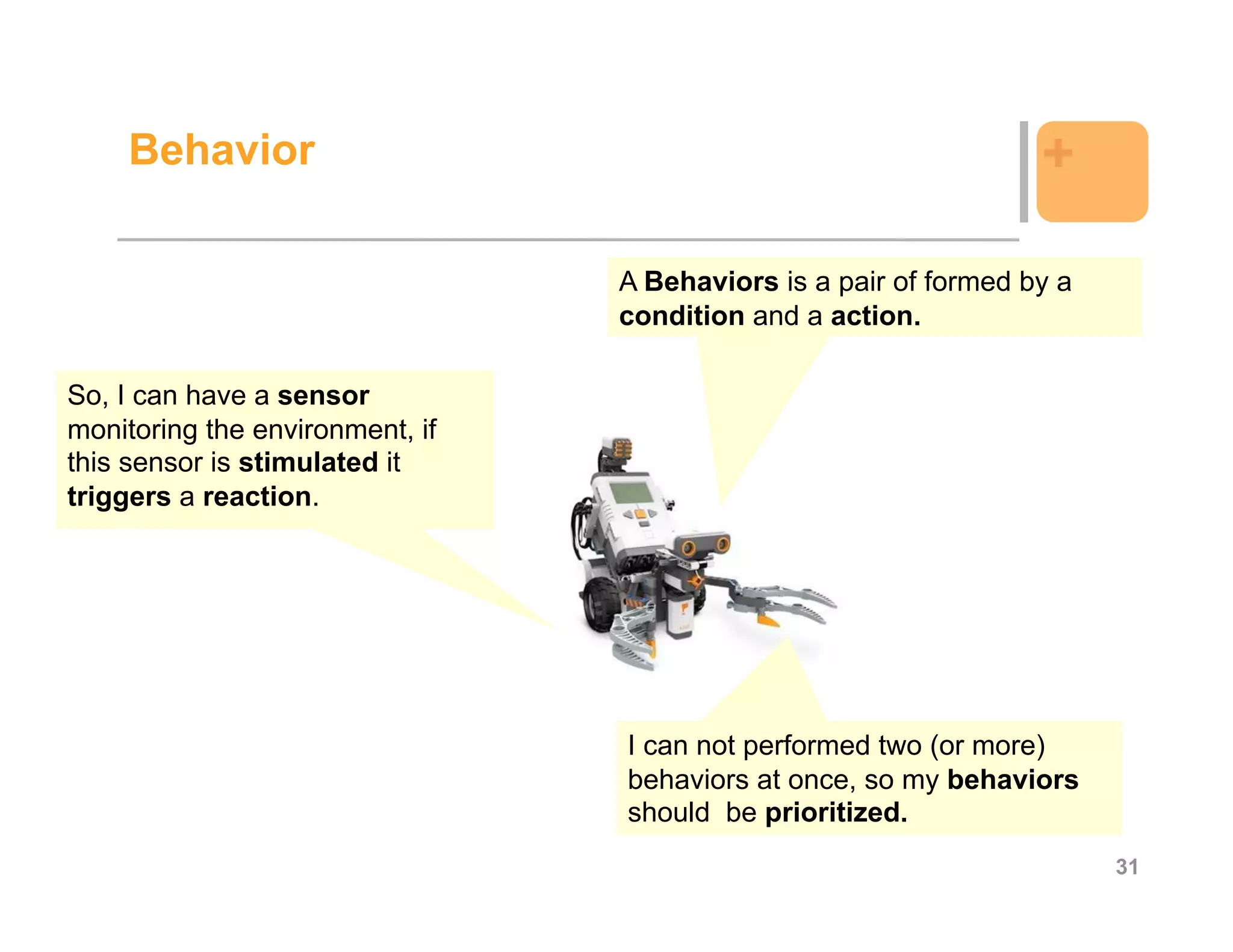 Behavior                                                      +

                                 A Behaviors is a pair of formed by a
                                 condition and a action.

So, I can have a sensor
monitoring the environment, if
this sensor is stimulated it
triggers a reaction.




                                 I can not performed two (or more)
                                 behaviors at once, so my behaviors
                                 should be prioritized.
                                                                        31
 