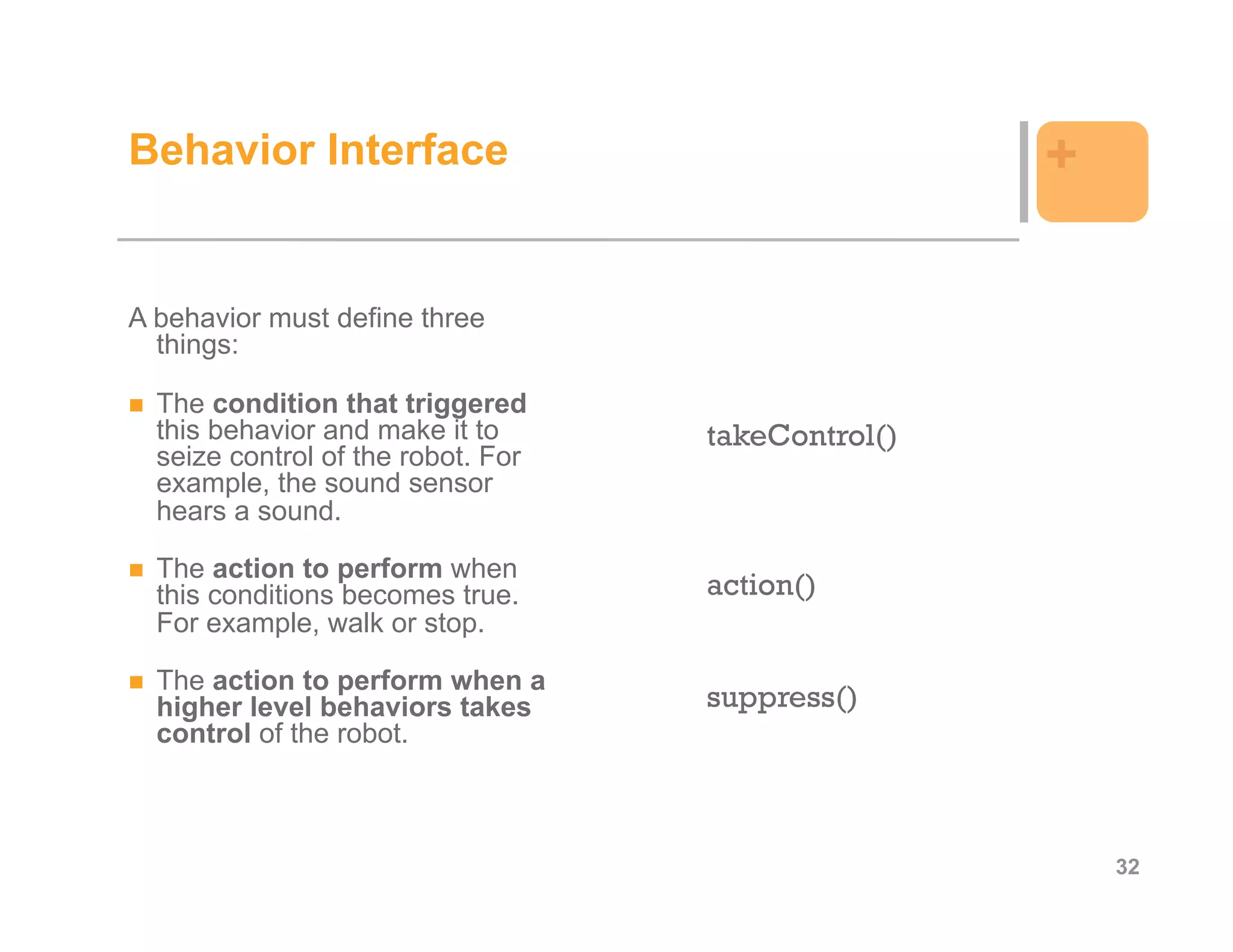 Behavior Interface                                  +

A behavior must define three
  things:

  The condition that triggered
  this behavior and make it to      takeControl()
  seize control of the robot. For
  example, the sound sensor
  hears a sound.

  The action to perform when
  this conditions becomes true.     action()
  For example, walk or stop.

  The action to perform when a
  higher level behaviors takes      suppress()
  control of the robot.



                                                        32
 