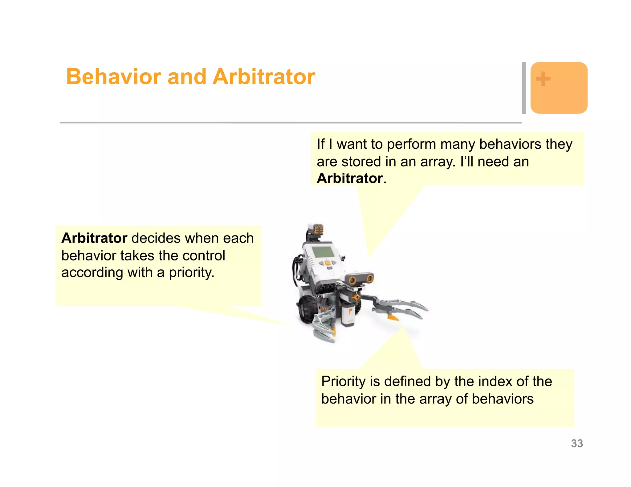 Behavior and Arbitrator                                            +

                               If I want to perform many behaviors they
                               are stored in an array. I’ll need an
                               Arbitrator.



Arbitrator decides when each
behavior takes the control
according with a priority.




                               Priority is defined by the index of the
                               behavior in the array of behaviors


                                                                         33
 