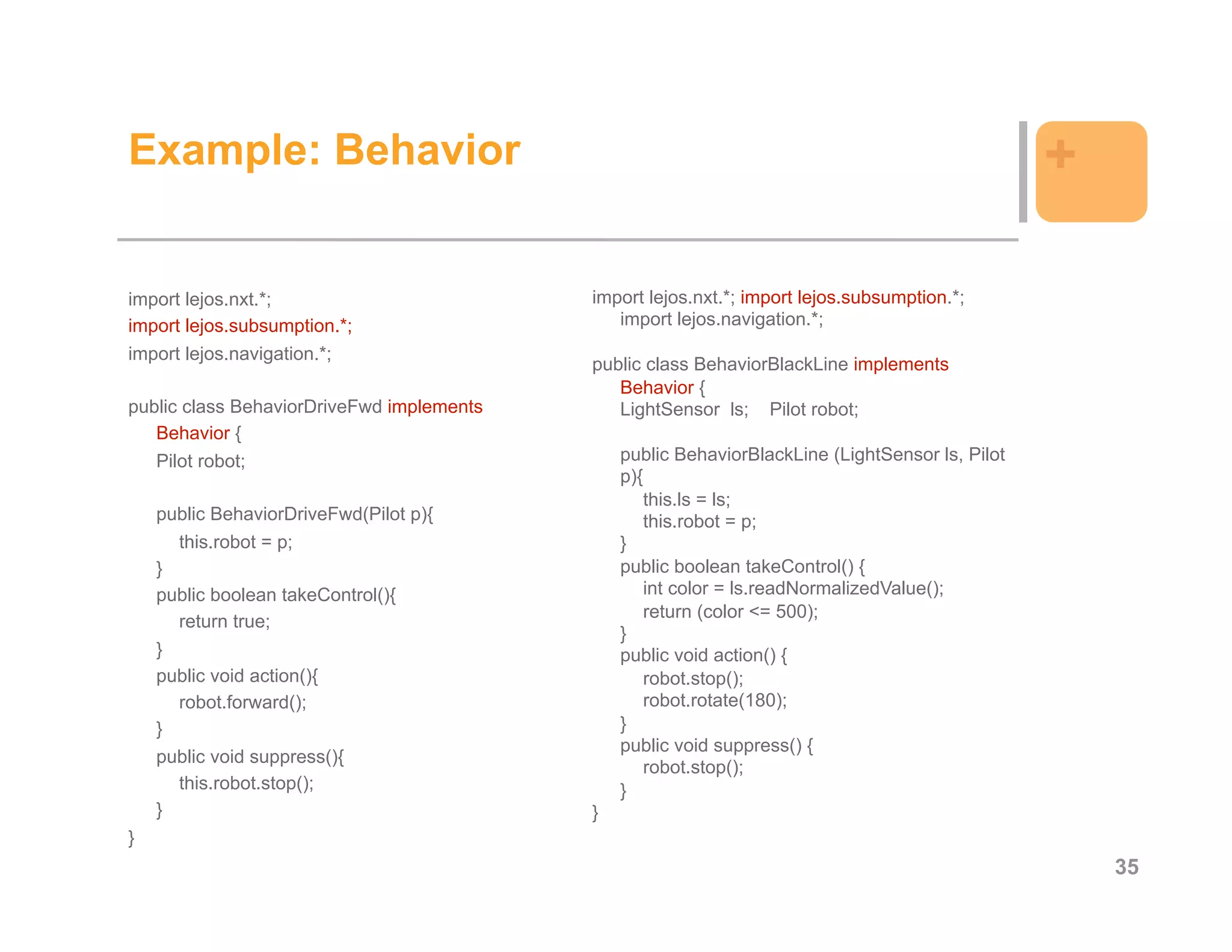 Example: Behavior                                                                                +

import lejos.nxt.*;                        import lejos.nxt.*; import lejos.subsumption.*;
import lejos.subsumption.*;                   import lejos.navigation.*;
import lejos.navigation.*;
                                           public class BehaviorBlackLine implements
                                              Behavior {
public class BehaviorDriveFwd implements      LightSensor ls; Pilot robot;
   Behavior {
   Pilot robot;                                public BehaviorBlackLine (LightSensor ls, Pilot
                                               p){
                                                  this.ls = ls;
    public BehaviorDriveFwd(Pilot p){             this.robot = p;
      this.robot = p;                          }
    }                                          public boolean takeControl() {
    public boolean takeControl(){                 int color = ls.readNormalizedValue();
                                                  return (color <= 500);
      return true;
                                               }
    }                                          public void action() {
    public void action(){                         robot.stop();
      robot.forward();                            robot.rotate(180);
    }                                          }
                                               public void suppress() {
    public void suppress(){
                                                  robot.stop();
      this.robot.stop();                       }
    }                                      }
}
                                                                                                     35
 