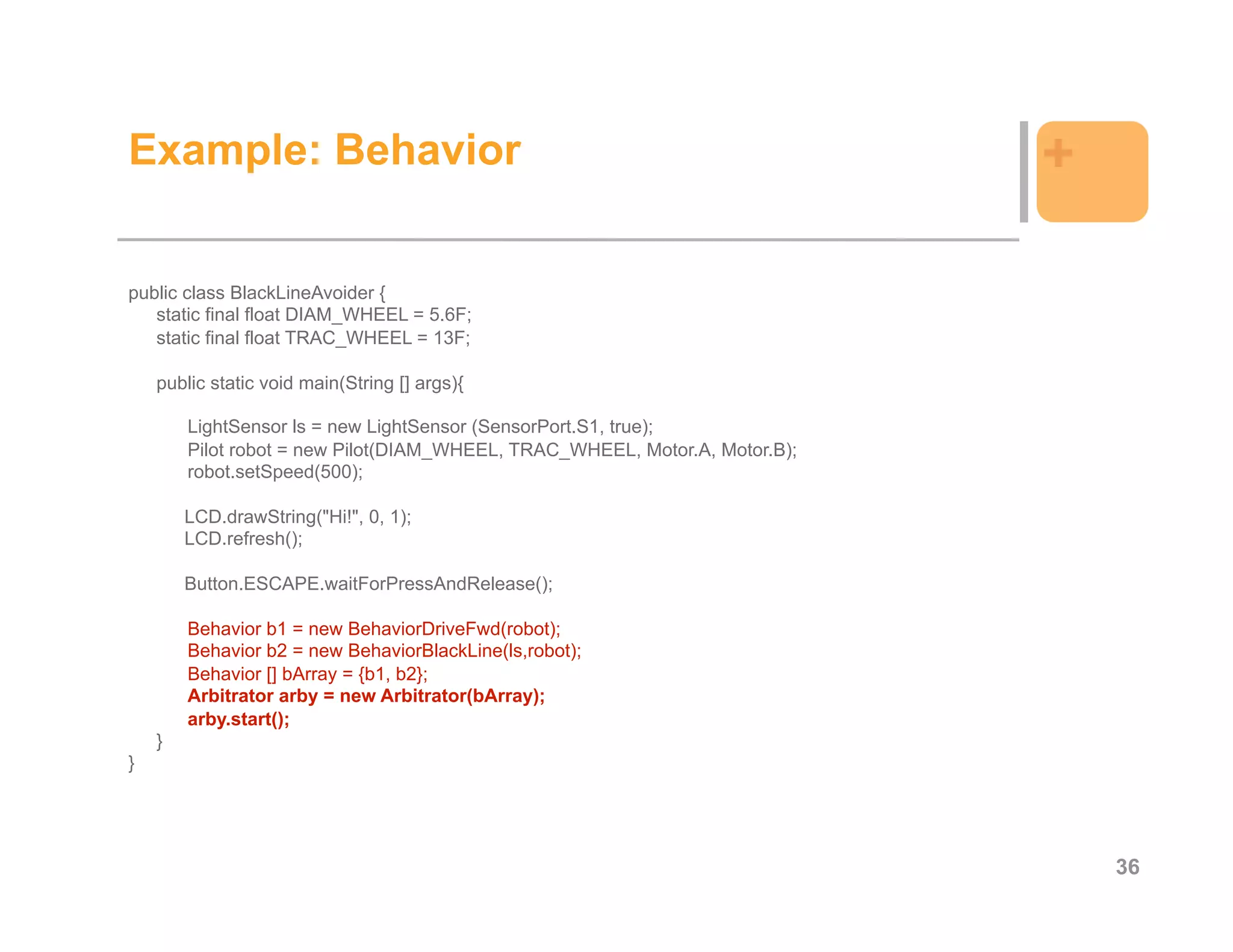 Example: Behavior                                                            +

public class BlackLineAvoider {
   static final float DIAM_WHEEL = 5.6F;
   static final float TRAC_WHEEL = 13F;

    public static void main(String [] args){

        LightSensor ls = new LightSensor (SensorPort.S1, true);
        Pilot robot = new Pilot(DIAM_WHEEL, TRAC_WHEEL, Motor.A, Motor.B);
        robot.setSpeed(500);

        LCD.drawString("Hi!", 0, 1);
        LCD.refresh();

        Button.ESCAPE.waitForPressAndRelease();

        Behavior b1 = new BehaviorDriveFwd(robot);
        Behavior b2 = new BehaviorBlackLine(ls,robot);
        Behavior [] bArray = {b1, b2};
        Arbitrator arby = new Arbitrator(bArray);
        arby.start();
    }
}




                                                                                 36
 