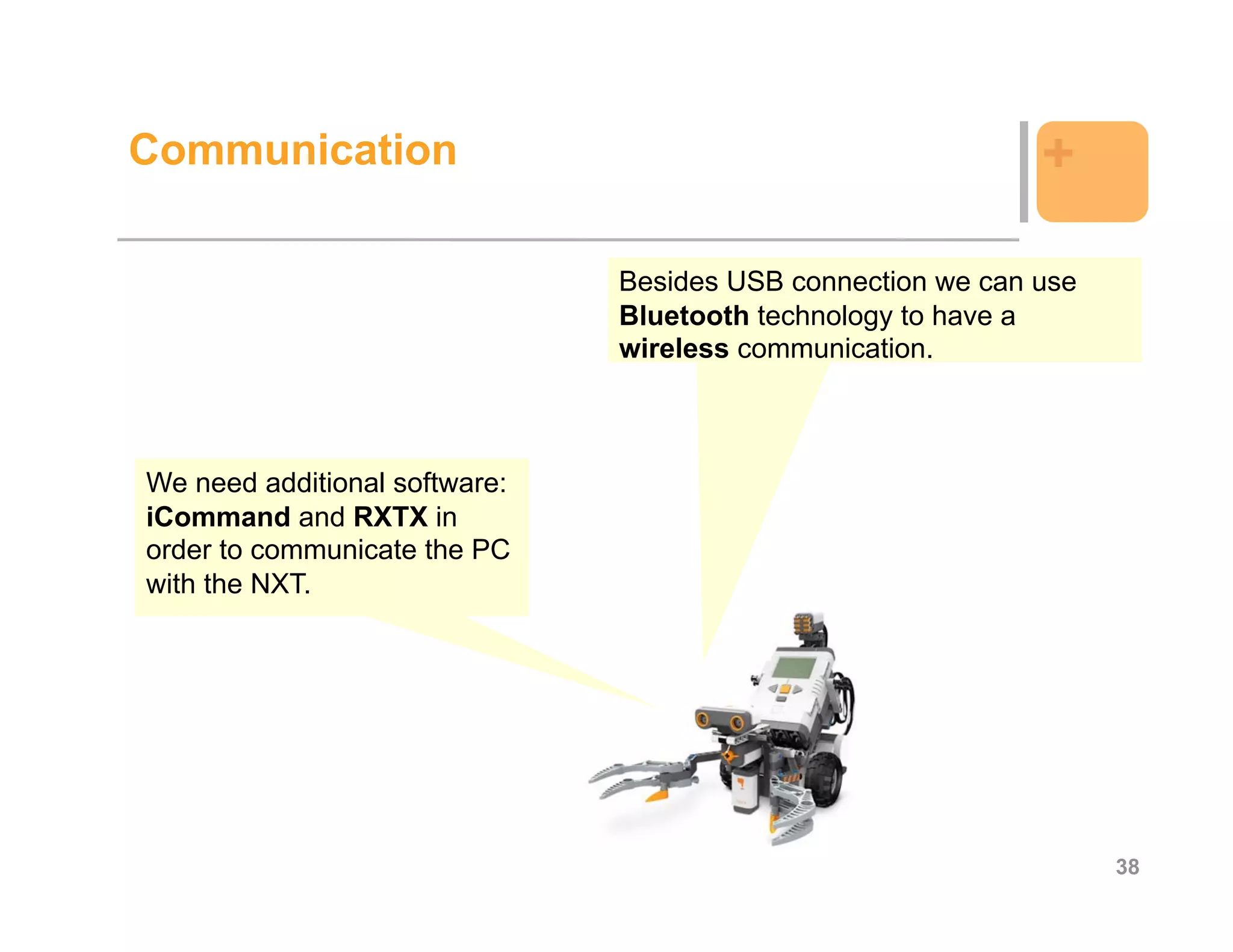 Communication                                                +

                               Besides USB connection we can use
                               Bluetooth technology to have a
                               wireless communication.



We need additional software:
iCommand and RXTX in
order to communicate the PC
with the NXT.




                                                                   38
 