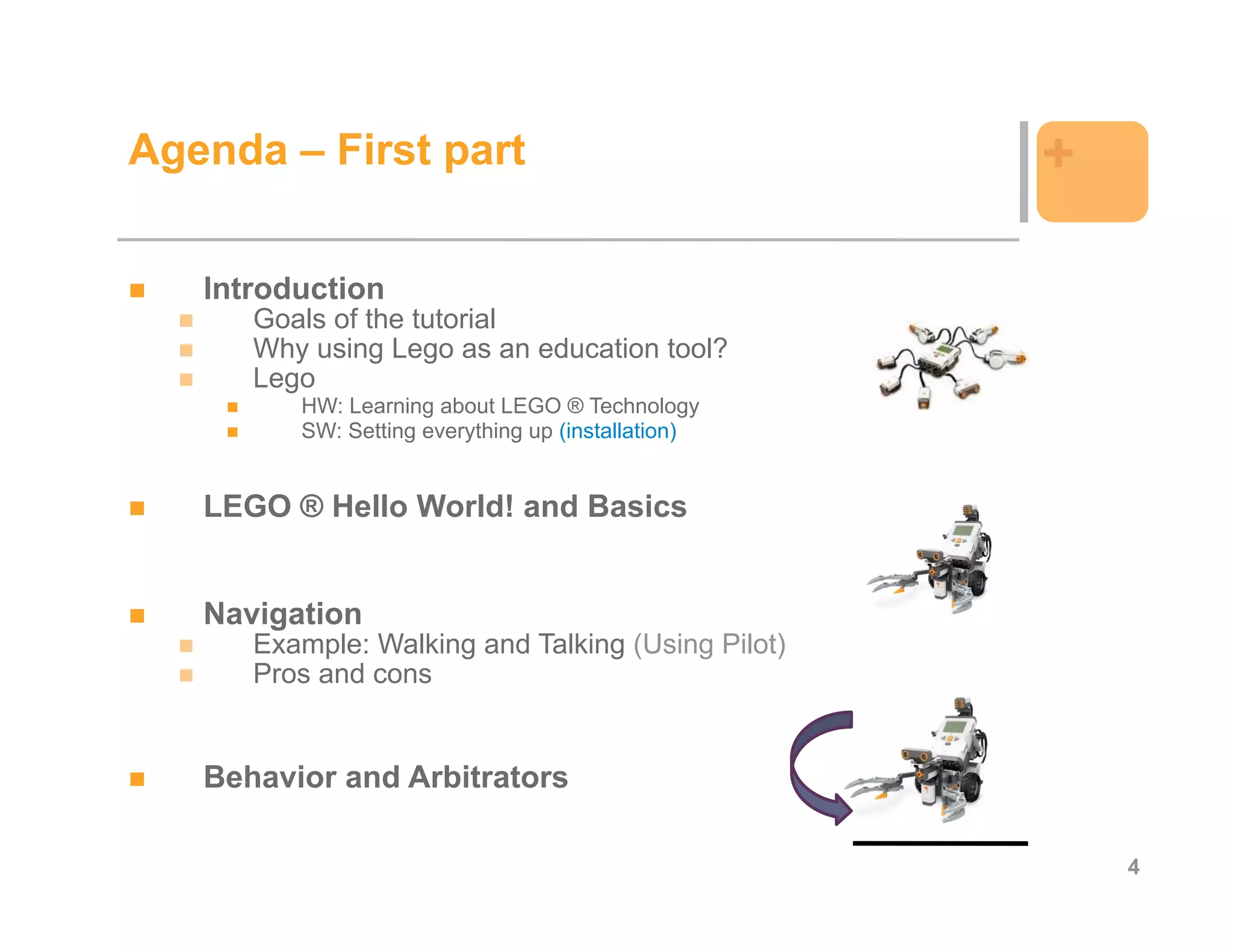 Agenda – First part                                 +

   Introduction
      Goals of the tutorial
      Why using Lego as an education tool?
      Lego
         HW: Learning about LEGO ® Technology
         SW: Setting everything up (installation)


   LEGO ® Hello World! and Basics


   Navigation
      Example: Walking and Talking (Using Pilot)
      Pros and cons


   Behavior and Arbitrators

                                                        4
 