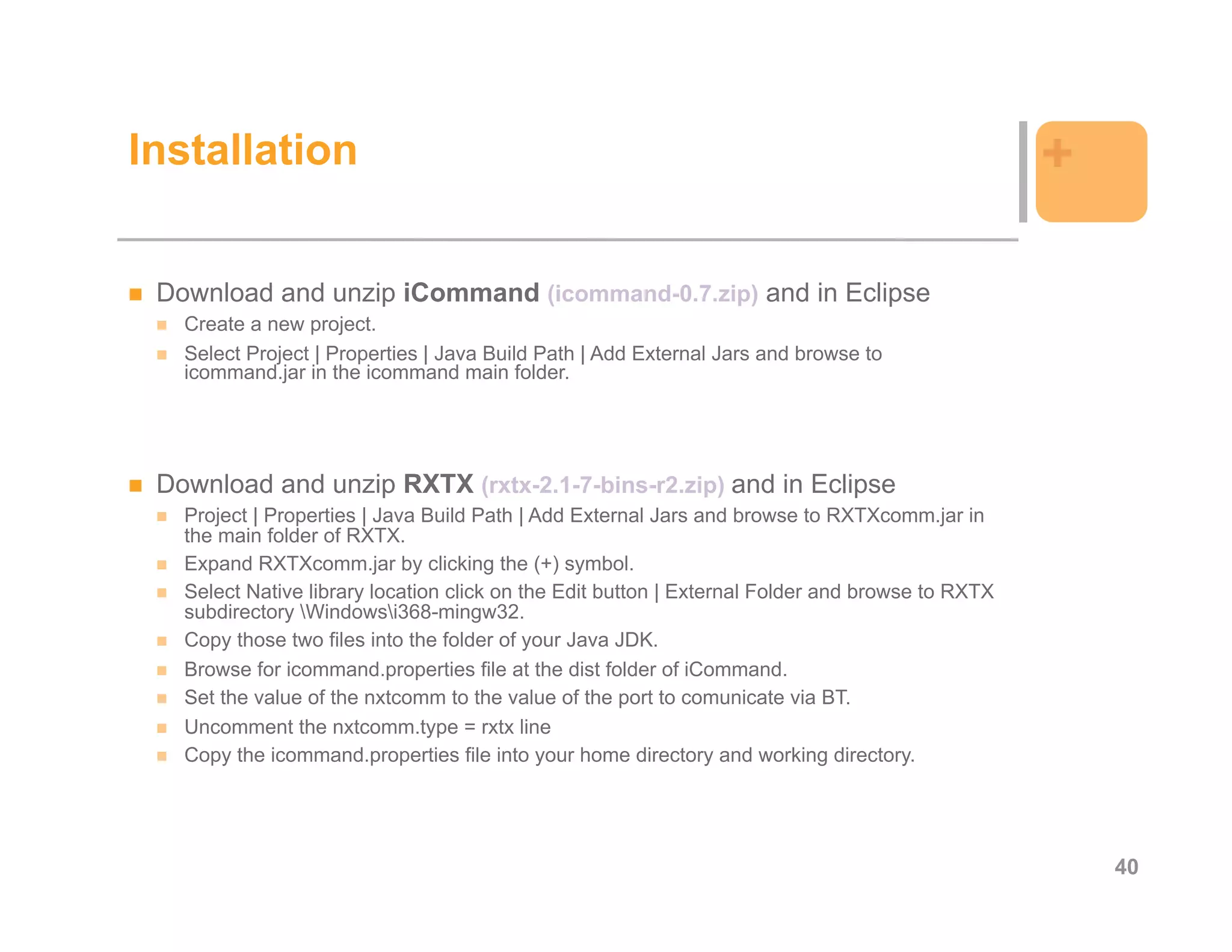 Installation                                                                                      +

 Download and unzip iCommand (icommand-0.7.zip) and in Eclipse
   Create a new project.
   Select Project | Properties | Java Build Path | Add External Jars and browse to
   icommand.jar in the icommand main folder.




 Download and unzip RXTX (rxtx-2.1-7-bins-r2.zip) and in Eclipse
   Project | Properties | Java Build Path | Add External Jars and browse to RXTXcomm.jar in
   the main folder of RXTX.
   Expand RXTXcomm.jar by clicking the (+) symbol.
   Select Native library location click on the Edit button | External Folder and browse to RXTX
   subdirectory Windowsi368-mingw32.
   Copy those two files into the folder of your Java JDK.
   Browse for icommand.properties file at the dist folder of iCommand.
   Set the value of the nxtcomm to the value of the port to comunicate via BT.
   Uncomment the nxtcomm.type = rxtx line
   Copy the icommand.properties file into your home directory and working directory.




                                                                                                      40
 