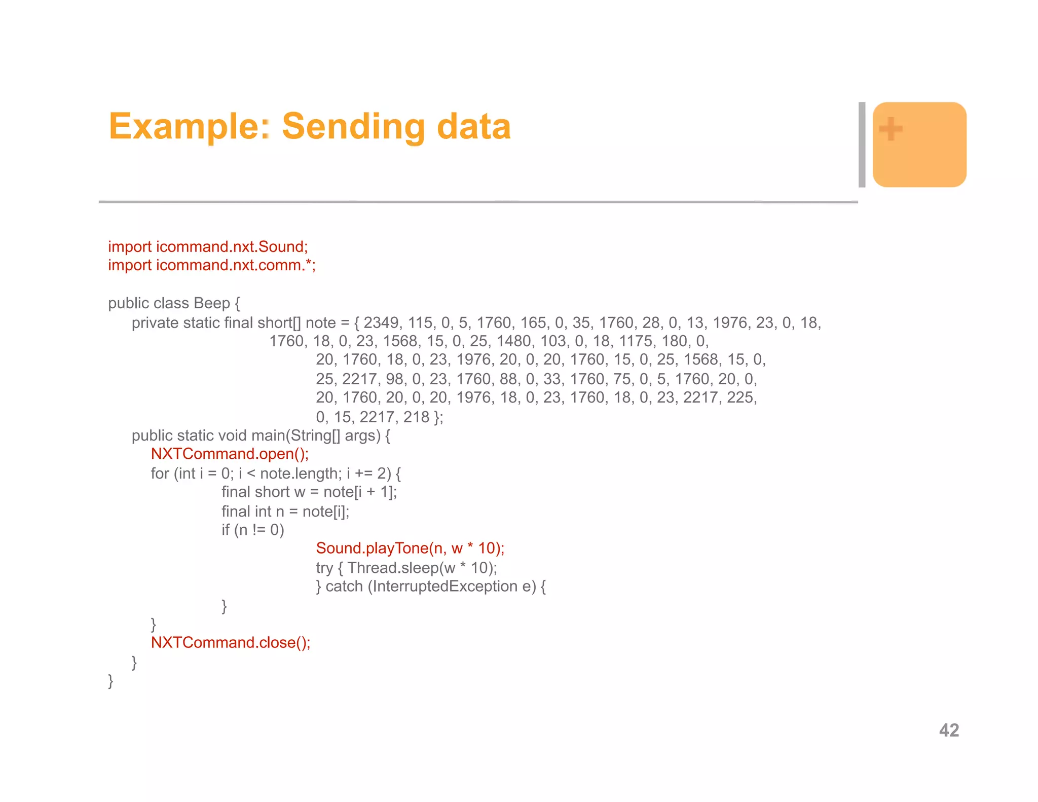 Example: Sending data                                                                                           +

import icommand.nxt.Sound;
import icommand.nxt.comm.*;

public class Beep {
   private static final short[] note = { 2349, 115, 0, 5, 1760, 165, 0, 35, 1760, 28, 0, 13, 1976, 23, 0, 18,
                            1760, 18, 0, 23, 1568, 15, 0, 25, 1480, 103, 0, 18, 1175, 180, 0,
                                   20, 1760, 18, 0, 23, 1976, 20, 0, 20, 1760, 15, 0, 25, 1568, 15, 0,
                                   25, 2217, 98, 0, 23, 1760, 88, 0, 33, 1760, 75, 0, 5, 1760, 20, 0,
                                   20, 1760, 20, 0, 20, 1976, 18, 0, 23, 1760, 18, 0, 23, 2217, 225,
                                   0, 15, 2217, 218 };
   public static void main(String[] args) {
      NXTCommand.open();
      for (int i = 0; i < note.length; i += 2) {
                   final short w = note[i + 1];
                   final int n = note[i];
                   if (n != 0)
                                   Sound.playTone(n, w * 10);
                                   try { Thread.sleep(w * 10);
                                   } catch (InterruptedException e) {
                   }
      }
      NXTCommand.close();
   }
}


                                                                                                                    42
 