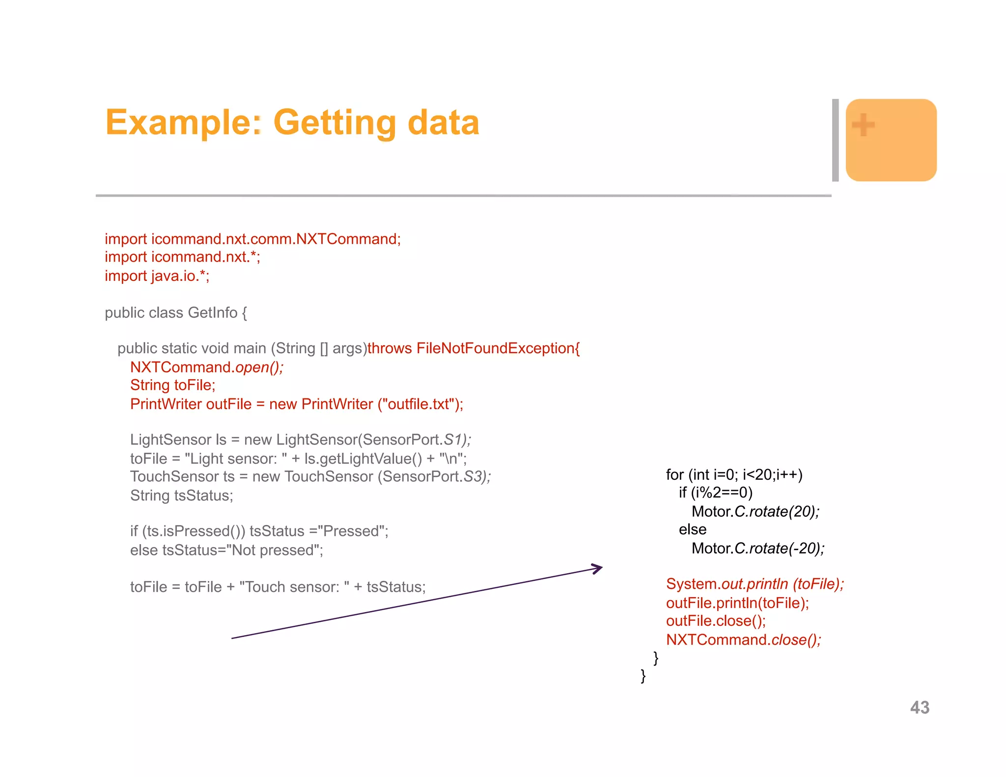 Example: Getting data                                                                                           +

import icommand.nxt.comm.NXTCommand;
import icommand.nxt.*;
import java.io.*;

public class GetInfo {

 public static void main (String [] args)throws FileNotFoundException{
   NXTCommand.open();
   String toFile;
   PrintWriter outFile = new PrintWriter ("outfile.txt");

   LightSensor ls = new LightSensor(SensorPort.S1);
   toFile = "Light sensor: " + ls.getLightValue() + "n";
   TouchSensor ts = new TouchSensor (SensorPort.S3);                             for (int i=0; i<20;i++)
   String tsStatus;                                                                if (i%2==0)
                                                                                      Motor.C.rotate(20);
   if (ts.isPressed()) tsStatus ="Pressed";                                        else
   else tsStatus="Not pressed";                                                       Motor.C.rotate(-20);

   toFile = toFile + "Touch sensor: " + tsStatus;                                System.out.println (toFile);
                                                                                 outFile.println(toFile);
                                                                                 outFile.close();
                                                                                 NXTCommand.close();
                                                                             }
                                                                         }

                                                                                                                    43
 