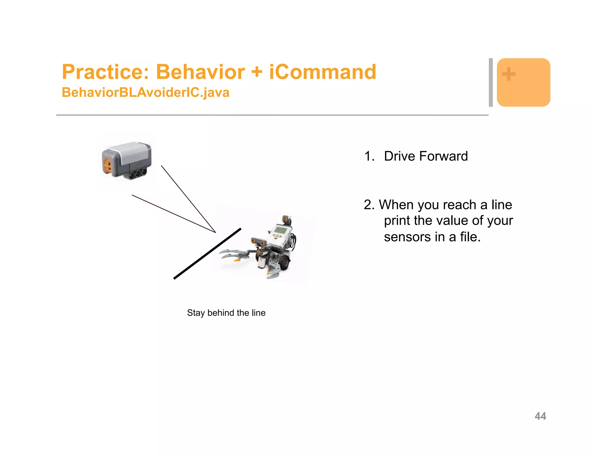Practice: Behavior + iCommand                                  +
BehaviorBLAvoiderIC.java



                                        1. Drive Forward


                                        2. When you reach a line
                                           print the value of your
                                           sensors in a file.




                 Stay behind the line




                                                                     44
 
