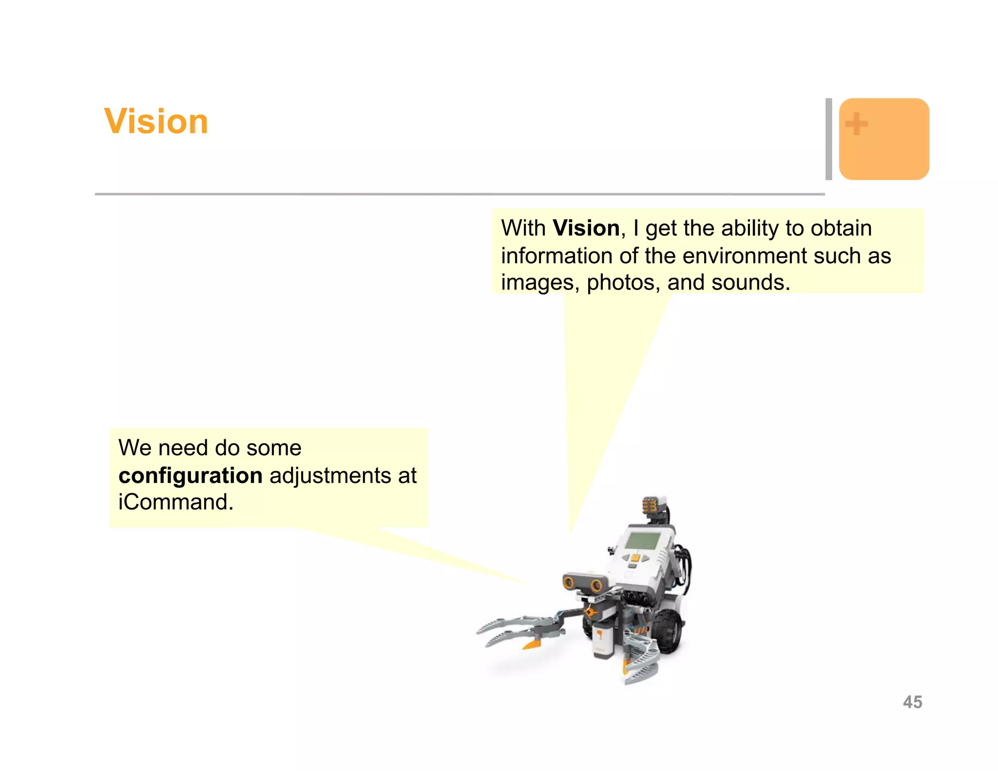 Vision                                                            +

                               With Vision, I get the ability to obtain
                               information of the environment such as
                               images, photos, and sounds.




We need do some
configuration adjustments at
iCommand.




                                                                          45
 