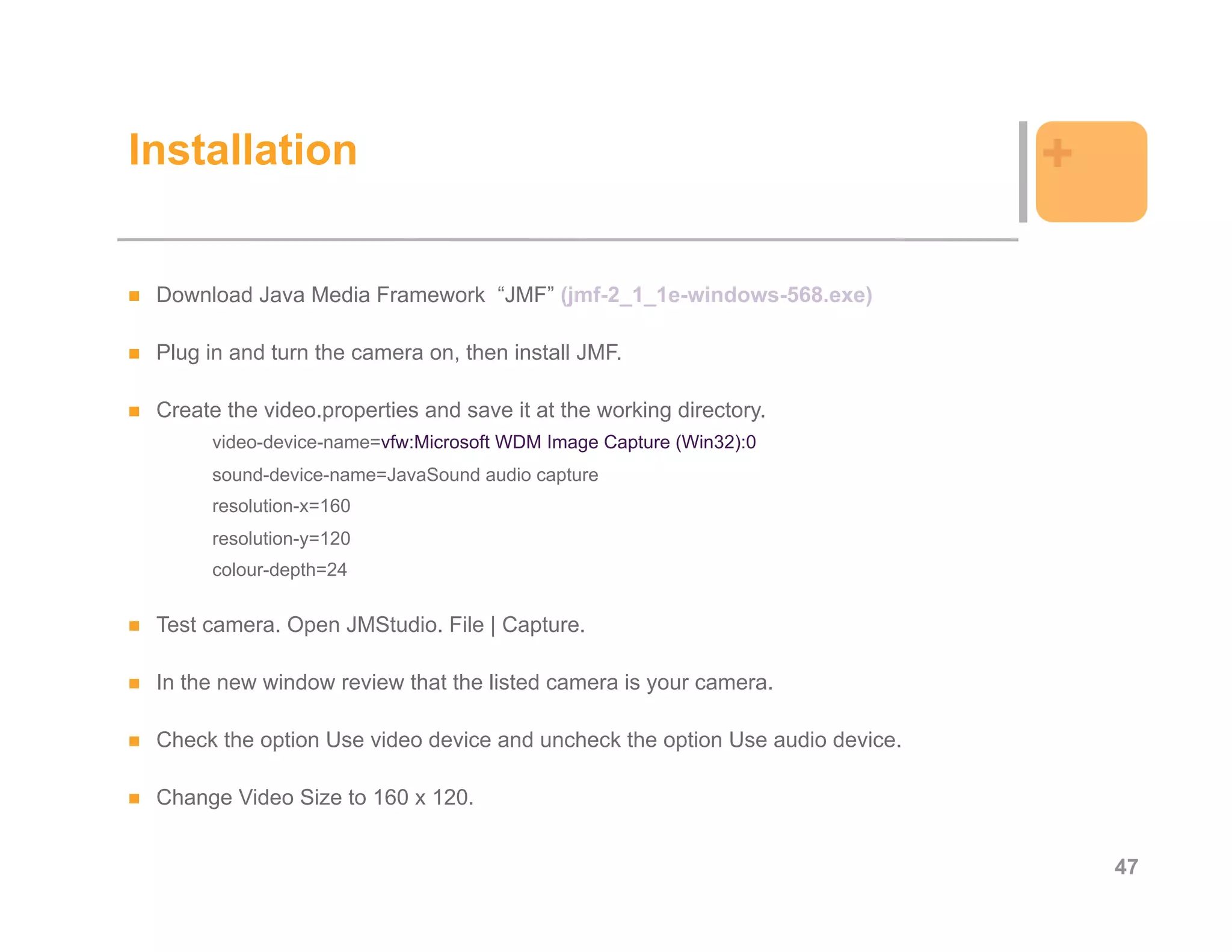 Installation                                                                  +

 Download Java Media Framework “JMF” (jmf-2_1_1e-windows-568.exe)

 Plug in and turn the camera on, then install JMF.

 Create the video.properties and save it at the working directory.
      video-device-name=vfw:Microsoft WDM Image Capture (Win32):0
      sound-device-name=JavaSound audio capture
      resolution-x=160
      resolution-y=120
      colour-depth=24

 Test camera. Open JMStudio. File | Capture.

 In the new window review that the listed camera is your camera.

 Check the option Use video device and uncheck the option Use audio device.

 Change Video Size to 160 x 120.


                                                                                  47
 