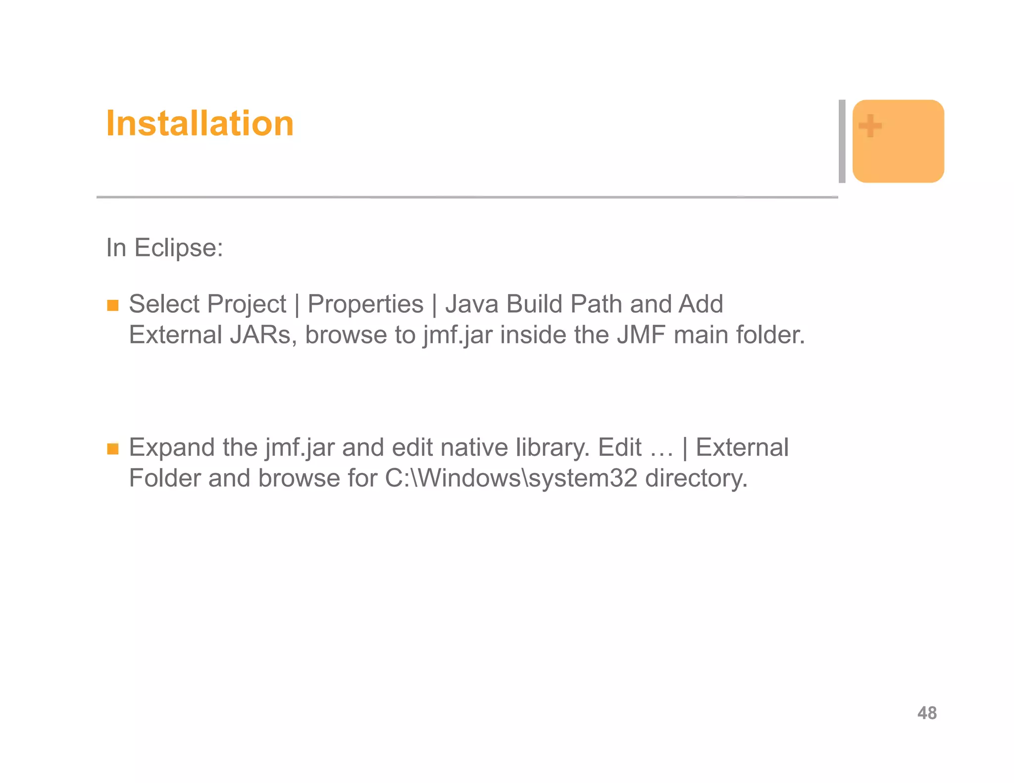 Installation                                                      +

In Eclipse:

  Select Project | Properties | Java Build Path and Add
  External JARs, browse to jmf.jar inside the JMF main folder.



  Expand the jmf.jar and edit native library. Edit … | External
  Folder and browse for C:Windowssystem32 directory.




                                                                      48
 