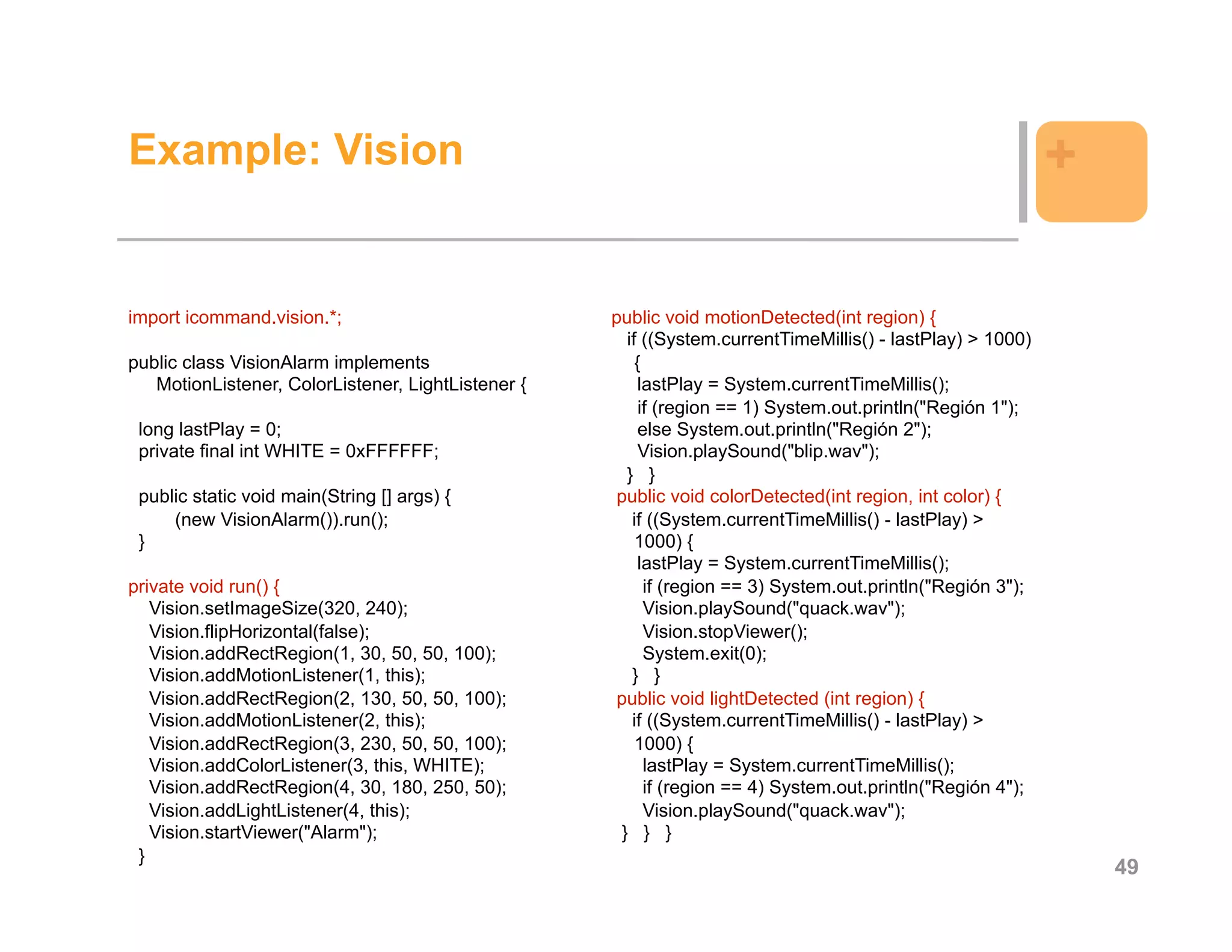 Example: Vision                                                                                               +

import icommand.vision.*;                           public void motionDetected(int region) {
                                                       if ((System.currentTimeMillis() - lastPlay) > 1000)
public class VisionAlarm implements                      {
   MotionListener, ColorListener, LightListener {         lastPlay = System.currentTimeMillis();
                                                          if (region == 1) System.out.println("Región 1");
 long lastPlay = 0;                                       else System.out.println("Región 2");
 private final int WHITE = 0xFFFFFF;                      Vision.playSound("blip.wav");
                                                       } }
 public static void main(String [] args) {           public void colorDetected(int region, int color) {
     (new VisionAlarm()).run();                         if ((System.currentTimeMillis() - lastPlay) >
 }                                                       1000) {
                                                          lastPlay = System.currentTimeMillis();
private void run() {                                       if (region == 3) System.out.println("Región 3");
   Vision.setImageSize(320, 240);                          Vision.playSound("quack.wav");
   Vision.flipHorizontal(false);                           Vision.stopViewer();
   Vision.addRectRegion(1, 30, 50, 50, 100);               System.exit(0);
   Vision.addMotionListener(1, this);                   } }
   Vision.addRectRegion(2, 130, 50, 50, 100);        public void lightDetected (int region) {
   Vision.addMotionListener(2, this);                   if ((System.currentTimeMillis() - lastPlay) >
   Vision.addRectRegion(3, 230, 50, 50, 100);            1000) {
   Vision.addColorListener(3, this, WHITE);                lastPlay = System.currentTimeMillis();
   Vision.addRectRegion(4, 30, 180, 250, 50);              if (region == 4) System.out.println("Región 4");
   Vision.addLightListener(4, this);                       Vision.playSound("quack.wav");
   Vision.startViewer("Alarm");                       } } }
 }
                                                                                                                  49
 