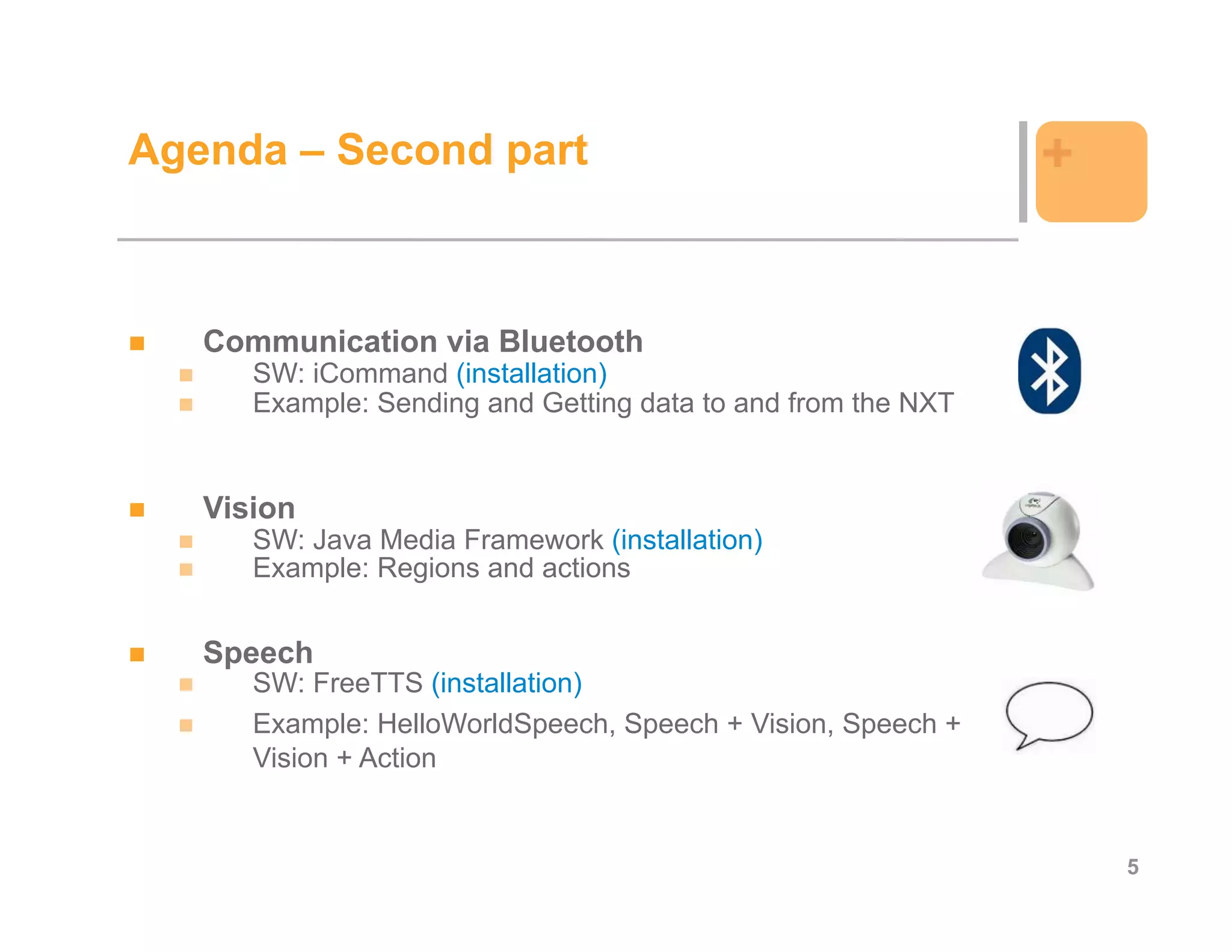 Agenda – Second part                                          +


   Communication via Bluetooth
      SW: iCommand (installation)
      Example: Sending and Getting data to and from the NXT


   Vision
      SW: Java Media Framework (installation)
      Example: Regions and actions


   Speech
      SW: FreeTTS (installation)
      Example: HelloWorldSpeech, Speech + Vision, Speech +
      Vision + Action


                                                                  5
 