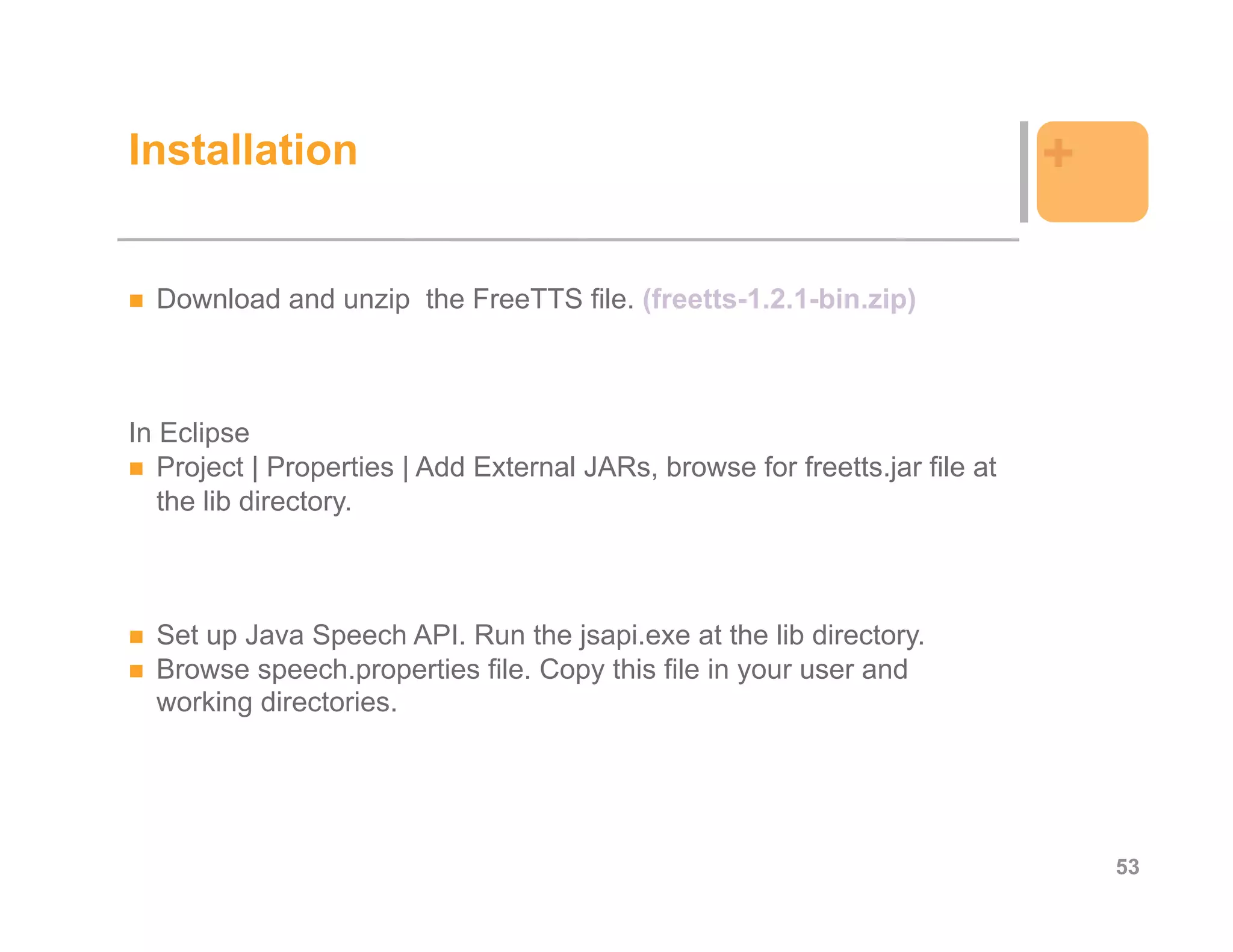 Installation                                                                  +

  Download and unzip the FreeTTS file. (freetts-1.2.1-bin.zip)



In Eclipse
   Project | Properties | Add External JARs, browse for freetts.jar file at
   the lib directory.



  Set up Java Speech API. Run the jsapi.exe at the lib directory.
  Browse speech.properties file. Copy this file in your user and
  working directories.




                                                                                  53
 