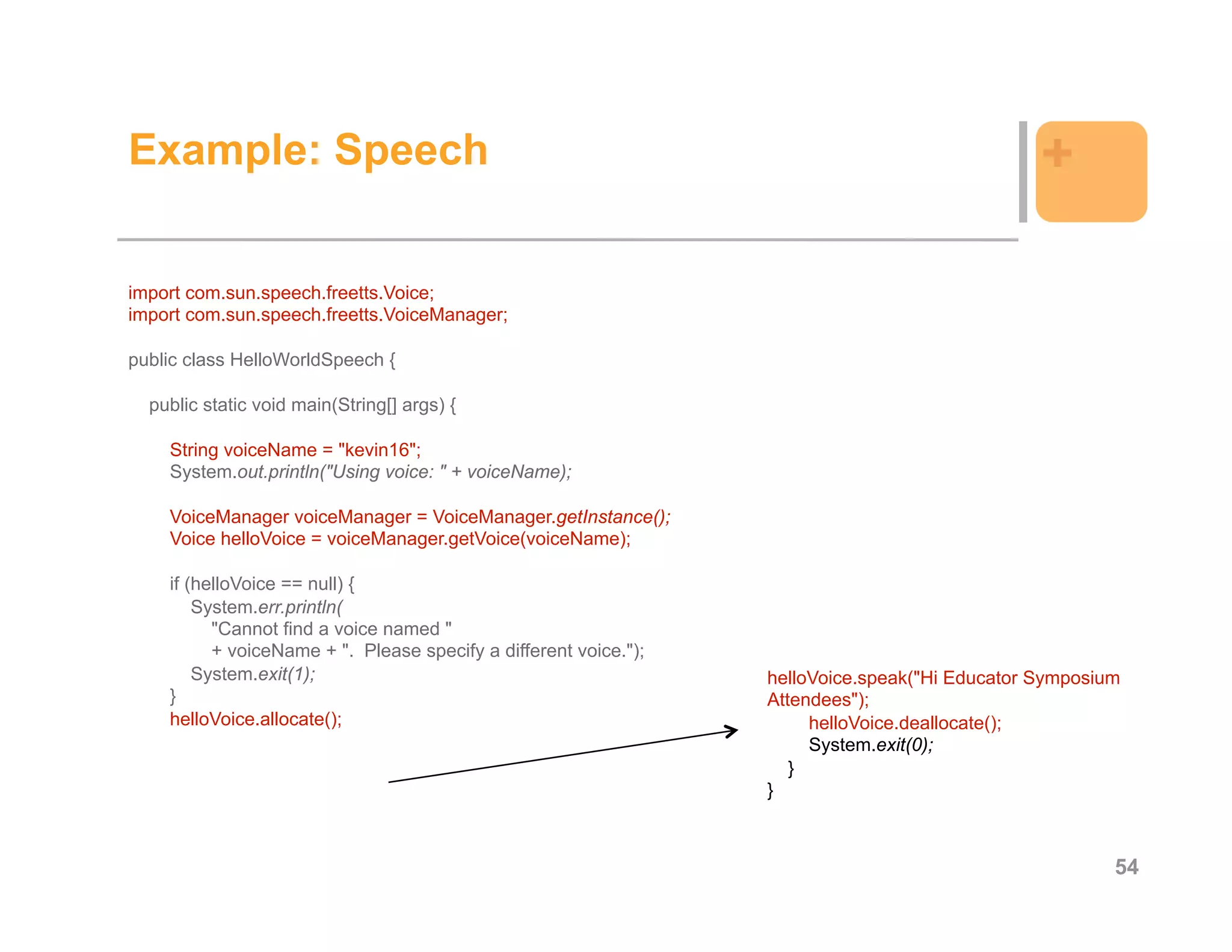 Example: Speech                                                                                 +

import com.sun.speech.freetts.Voice;
import com.sun.speech.freetts.VoiceManager;

public class HelloWorldSpeech {

  public static void main(String[] args) {

    String voiceName = "kevin16";
    System.out.println("Using voice: " + voiceName);

    VoiceManager voiceManager = VoiceManager.getInstance();
    Voice helloVoice = voiceManager.getVoice(voiceName);

    if (helloVoice == null) {
        System.err.println(
          "Cannot find a voice named "
          + voiceName + ". Please specify a different voice.");
        System.exit(1);                                           helloVoice.speak("Hi Educator Symposium
    }                                                             Attendees");
    helloVoice.allocate();                                             helloVoice.deallocate();
                                                                       System.exit(0);
                                                                     }
                                                                  }



                                                                                                        54
 