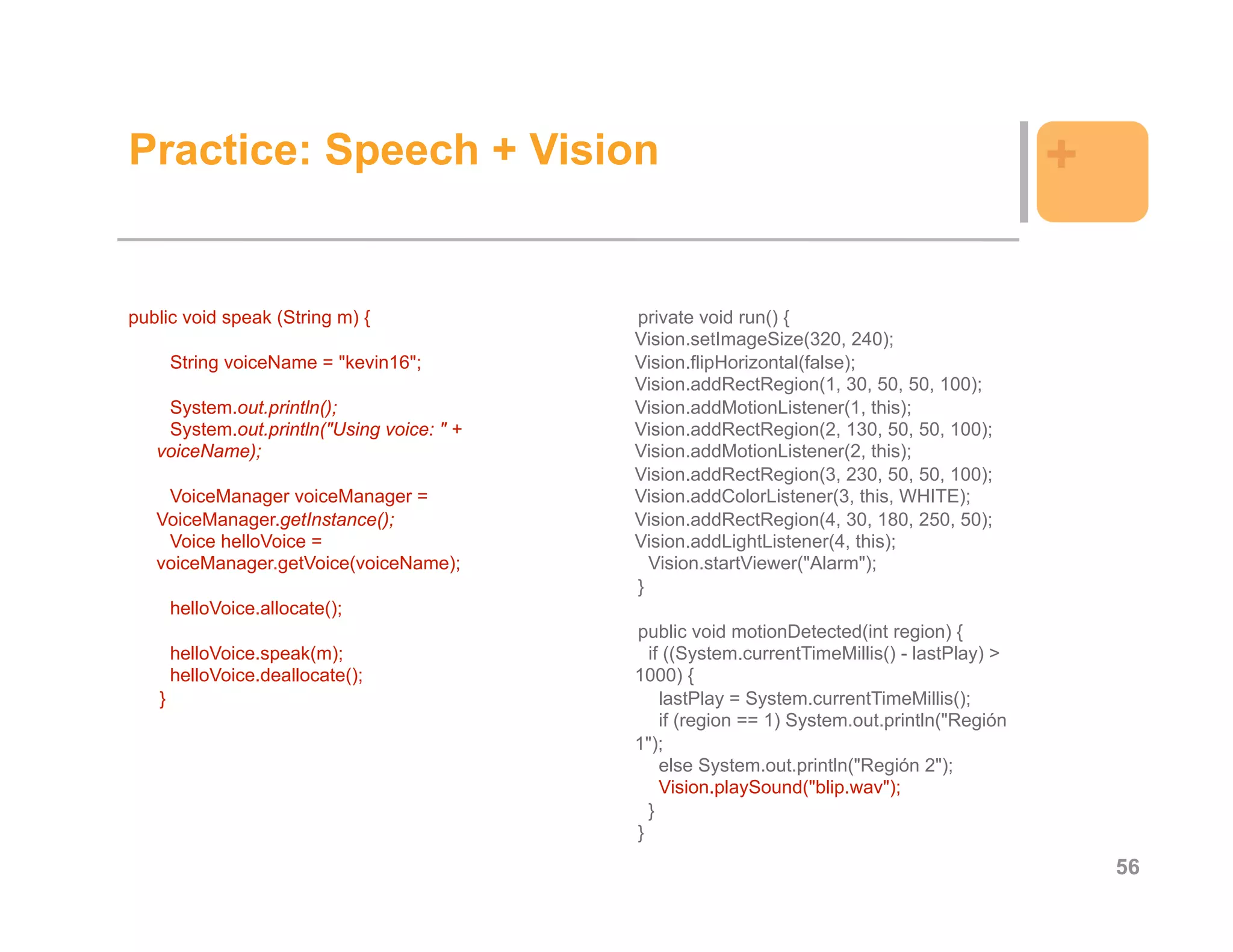 Practice: Speech + Vision                                                                    +

public void speak (String m) {             private void run() {
                                           Vision.setImageSize(320, 240);
       String voiceName = "kevin16";       Vision.flipHorizontal(false);
                                           Vision.addRectRegion(1, 30, 50, 50, 100);
    System.out.println();                  Vision.addMotionListener(1, this);
    System.out.println("Using voice: " +   Vision.addRectRegion(2, 130, 50, 50, 100);
   voiceName);                             Vision.addMotionListener(2, this);
                                           Vision.addRectRegion(3, 230, 50, 50, 100);
    VoiceManager voiceManager =            Vision.addColorListener(3, this, WHITE);
   VoiceManager.getInstance();             Vision.addRectRegion(4, 30, 180, 250, 50);
    Voice helloVoice =                     Vision.addLightListener(4, this);
   voiceManager.getVoice(voiceName);         Vision.startViewer("Alarm");
                                           }
       helloVoice.allocate();
                                           public void motionDetected(int region) {
       helloVoice.speak(m);                  if ((System.currentTimeMillis() - lastPlay) >
       helloVoice.deallocate();            1000) {
   }                                           lastPlay = System.currentTimeMillis();
                                               if (region == 1) System.out.println("Región
                                           1");
                                               else System.out.println("Región 2");
                                               Vision.playSound("blip.wav");
                                             }
                                           }
                                                                                                 56
 