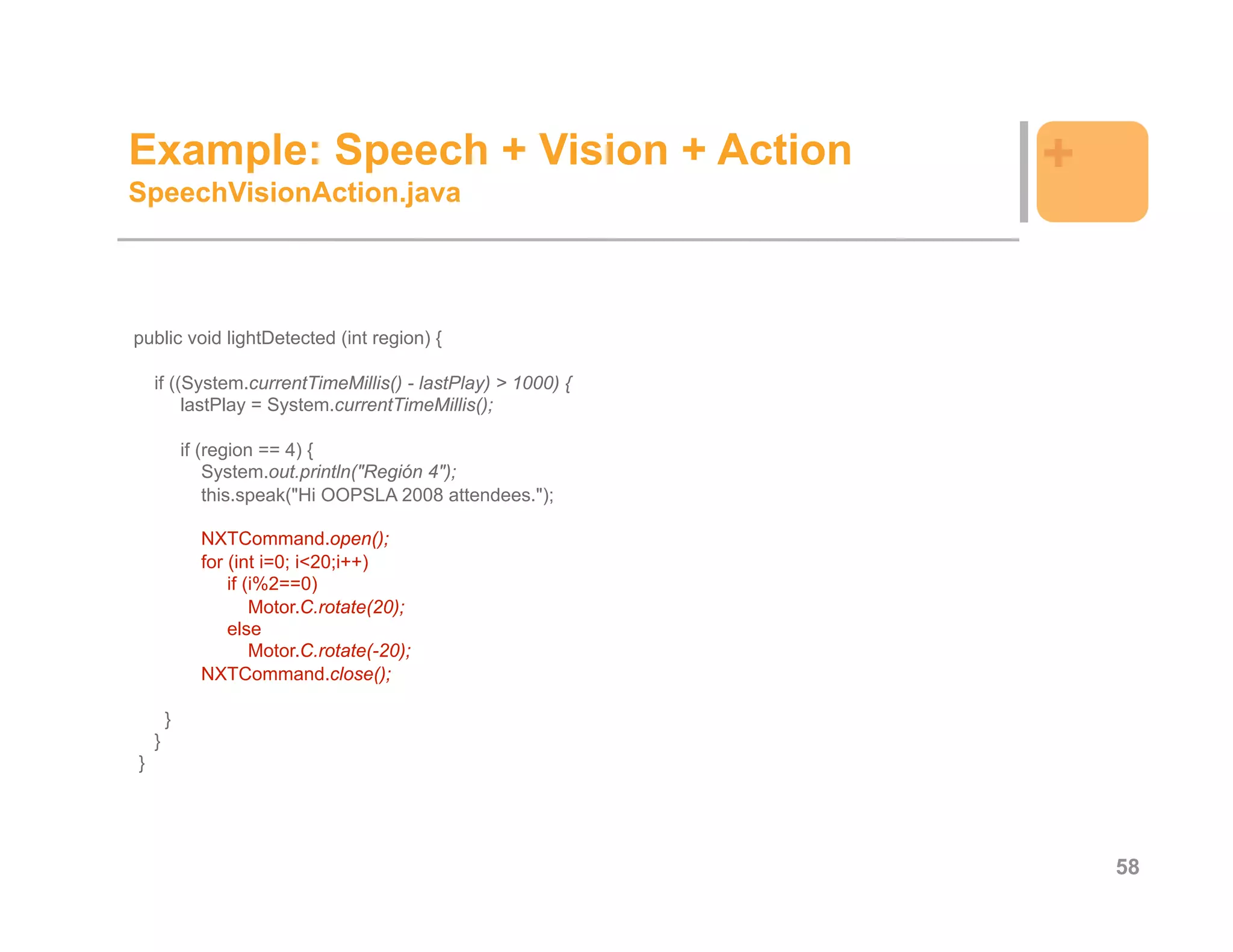 Example: Speech + Vision + Action                           +
SpeechVisionAction.java




public void lightDetected (int region) {

    if ((System.currentTimeMillis() - lastPlay) > 1000) {
         lastPlay = System.currentTimeMillis();

            if (region == 4) {
                System.out.println("Región 4");
                this.speak("Hi OOPSLA 2008 attendees.");

              NXTCommand.open();
              for (int i=0; i<20;i++)
                  if (i%2==0)
                      Motor.C.rotate(20);
                  else
                      Motor.C.rotate(-20);
              NXTCommand.close();

        }
    }
}




                                                                58
 