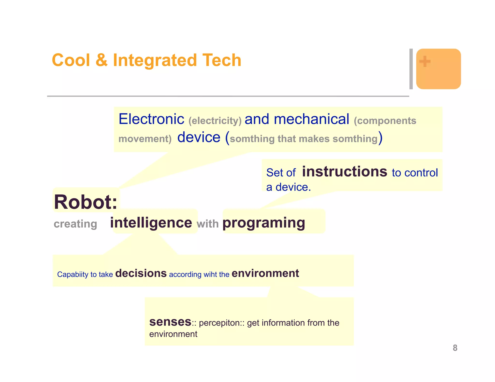 Cool & Integrated Tech                                                      +

              Electronic (electricity) and mechanical (components
              movement) device (somthing that makes somthing)


                                                  Set of instructions to control
                                                  a device.
Robot:
creating    intelligence with programing


Capabiity to take decisions according wiht the environment




                      senses:: percepiton:: get information from the
                      environment
                                                                                   8
 