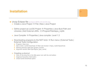 Installation                                                                                  +

 Unzip Eclipse file (eclipse-SDK-3.4-win32.zip)
   Create a Java Project              File | New | Java Project

   Define project as LeJOS Project     Properties | Java Buid Path and
   Libraries | Add External JARs : C:ProgramFileslejos_nxjlib

   Java Compiler            Properties | Java compiler. Level 1.3

   Downloading programs to the NXT brick                        Run menu | External Tools |
   External Tools Configuration.
      Program | New Icon.
      Set a name: LeJOS Download. At Main tab browse C:lejos_nxjbinlejosdl.bat.
      Working directory field type {project_loc}bin.
      Argument section filled type ${java_type_name}

   Creating a shorcut
      Click on the drop list on the little green icon with the red toolbox
      Organize Favorites | Add button.
      Check leJOS Download option.




                                                                                                  15
 