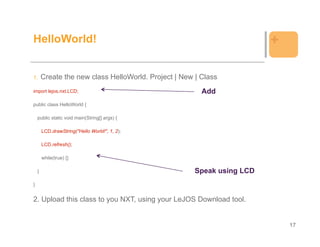 HelloWorld!                                                              +

1.      Create the new class HelloWorld. Project | New | Class
import lejos.nxt.LCD;                                    Add
public class HelloWorld {

    public static void main(String[] args) {

        LCD.drawString("Hello World!", 1, 2);

        LCD.refresh();

        while(true) {}

    }                                                  Speak using LCD
}


2. Upload this class to you NXT, using your LeJOS Download tool.


                                                                             17
 