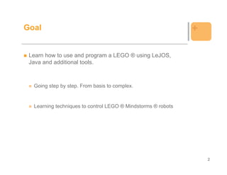 Goal                                                          +

 Learn how to use and program a LEGO ® using LeJOS,
 Java and additional tools.



  Going step by step. From basis to complex.


  Learning techniques to control LEGO ® Mindstorms ® robots




                                                                  2
 