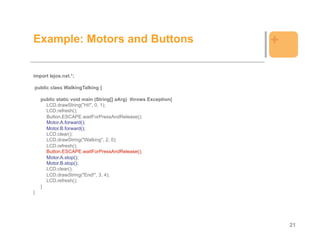 Example: Motors and Buttons                                     +

import lejos.nxt.*;

public class WalkingTalking {

    public static void main (String[] aArg) throws Exception{
      LCD.drawString("Hi!", 0, 1);
      LCD.refresh();
      Button.ESCAPE.waitForPressAndRelease();
      Motor.A.forward();
      Motor.B.forward();
      LCD.clear();
      LCD.drawString("Walking", 2, 0);
      LCD.refresh();
      Button.ESCAPE.waitForPressAndRelease();
      Motor.A.stop();
      Motor.B.stop();
      LCD.clear();
      LCD.drawString("End!", 3, 4);
      LCD.refresh();
    }
}




                                                                    21
 