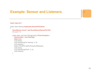 Example: Sensor and Listeners                                   +

import lejos.nxt.*;

public class Hearing implements SensorPortListener
{
   SoundSensor sound = new SoundSensor(SensorPort.S2);
   int count = 0;

   public static void main (String[] aArg) throws Exception {
     Hearing listen = new Hearing();
     listen.run();
     LCD.clear();
     LCD.drawString("Im hearing", 2, 0);
     LCD.refresh();
     Button.ESCAPE.waitForPressAndRelease();
     LCD.clear();
     LCD.drawString("End!", 3, 4);
     LCD.refresh();
   }
   …




                                                                    23
 