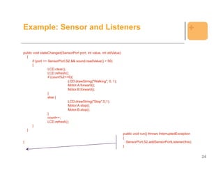 Example: Sensor and Listeners                                                                                  +

public void stateChanged(SensorPort port, int value, int oldValue)
  {
      if (port == SensorPort.S2 && sound.readValue() > 50)
      {
                  LCD.clear();
                  LCD.refresh();
                  if (count%2==0){
                               LCD.drawString("Walking", 0, 1);
                               Motor.A.forward();
                               Motor.B.forward();
                  }
                  else {
                               LCD.drawString("Stop",0,1);
                               Motor.A.stop();
                               Motor.B.stop();
                  }
                  count++;
                  LCD.refresh();
      }
  }
                                                                     public void run() throws InterruptedException
                                                                     {
}                                                                      SensorPort.S2.addSensorPortListener(this);
                                                                     }


                                                                                                                     24
 