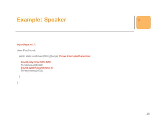 Example: Speaker                                                           +


import lejos.nxt.*;

class PlaySound {

    public static void main(String[] args) throws InterruptedException {

        Sound.playTone(4000,100);
        Thread.sleep(1500);
        Sound.systemSound(false,4);
        Thread.sleep(2000);

    }

}




                                                                               25
 