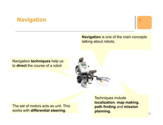 Navigation                                                           +

                                       Navigation is one of the main concepts
                                       talking about robots.




Navigation techniques help us
to direct the course of a robot




                                              Techniques include
                                              localization, map making,
The set of motors acts as unit. This          path finding and mission
works with differential steering.             planning.
                                                                                27
 