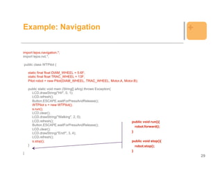Example: Navigation                                                                     +

import lejos.navigation.*;
import lejos.nxt.*;

public class WTPilot {

    static final float DIAM_WHEEL = 5.6F;
    static final float TRAC_WHEEL = 13F;
    Pilot robot = new Pilot(DIAM_WHEEL, TRAC_WHEEL, Motor.A, Motor.B);

    public static void main (String[] aArg) throws Exception{
      LCD.drawString("Hi!", 0, 1);
      LCD.refresh();
      Button.ESCAPE.waitForPressAndRelease();
      WTPilot s = new WTPilot();
      s.run();
      LCD.clear();
      LCD.drawString("Walking", 2, 0);
      LCD.refresh();                                              public void run(){
      Button.ESCAPE.waitForPressAndRelease();                       robot.forward();
      LCD.clear();
      LCD.drawString("End!", 3, 4);                               }
      LCD.refresh();
      s.stop();                                                   public void stop(){
    }                                                               robot.stop();
                                                                  }
}
                                                                                            29
 